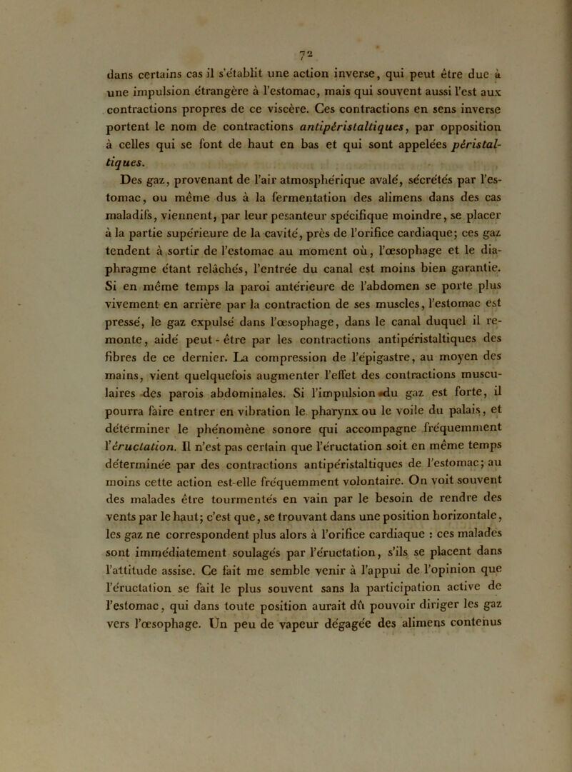 une impulsion étrangère à l’estomac, mais qui souvent aussi l’est aux contractions propres de ce viscère. Ces contractions en sens inverse portent le nom de contractions antipéristaltiques, par opposition à celles qui se font de haut en bas et qui sont appelées péristal- tiques. Des gaz, provenant de l’air atmosphérique avalé, sécrétés par l’es- tomac, ou même dus à la fermentation des alimens dans des cas maladifs, viennent, par leur pesanteur spécifique moindre, se placer à la partie supérieure de la cavité, près de l’orifice cardiaque; ces gaz tendent à sortir de l’estomac au moment où, l’œsophage et le dia- phragme étant relâchés, l’entrée du canal est moins bien garantie. Si en même temps la paroi antérieure de l’abdomen se porte plus vivement en arrière par la contraction de ses muscles, l’estomac est pressé, le gaz expulsé dans l’œsophage, dans le canal duquel il re- monte, aidé peut-être par les contractions antipéristaltiques des fibres de ce dernier. La compression de l’épigastre, au moyen des mains, vient quelquefois augmenter l’effet des contractions muscu- laires des parois abdominales. Si l’impulsion #du gaz est forte, il pourra faire entrer en vibration le pharynx ou le voile du palais, et déterminer le phénomène sonore qui accompagne fréquemment Xéructation. Il n’est pas certain que l’éructation soit en meme temps déterminée par des contractions antipéristaltiques de l’estomac;au moins cette action est-elle fréquemment volontaire. On voit souvent des malades être tourmentés en vain par le besoin de rendre des vents par le haut; c’est que, se trouvant dans une position horizontale, les gaz ne correspondent plus alors à l’orifice cardiaque : ces malades sont immédiatement soulagés par l’éructation, s’ils se placent dans l’attitude assise. Ce fait me semble venir à l’appui de l’opinion que l’éructation se fait le plus souvent sans la participation active de l’estomac, qui dans toute position aurait dû pouvoir diriger les gaz vers l’œsophage. Un peu de vapeur dégagée des alimens contenus