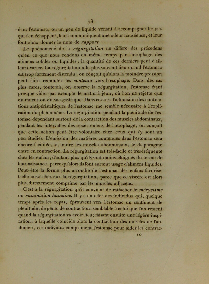 ?3 - dans l’estomac, ou un peu de liquide venant à accompagner les gaz qui s’en échappent, leur communiquent une odeur nauséeuse, et leur font alors donner le nom de rapport. Le phénomène de la régurgitation ne diffère des pre'cédens qu’en ce que nous rendons en même temps par l’œsophage des alimens solides ou liquides : la quantité de ces derniers peut d’ail- leurs varier. La régurgitation a le plus souvent lieu quand l’estomac est trop fortement distendu : on conçoit qu’alors la moindre pression peut faire remonter les contenta vers l’œsophage. Dans des cas plus rares, toutefois, on observe la régurgitation, l’estomac étant presque vide, par exemple le matin à jeun, où l’on ne rejette que du mucus ou du suc gastrique. Dans ces cas, l’admission des contrac- tions antipéristaltiques de l’estomac me semble nécessaire à l’expli- cation du phénomène. La régurgitation pendant la plénitude de l’es- tomac dépendant surtout de la contraction des muscles abdominaux, pendant les intervalles des resserremens de l’œsophage, on conçoit que cette action peut être volontaire chez ceux qui s’y sont un peu étudiés. L’émission des matières contenues dans l’estomac sera encore facilitée, si, outre les muscles abdominaux, le diaphragme enti'e en contraction. La régurgitation est très-facile et très-fréquente chez les enfans, d’autant plus qu’ils sont moins éloignés du terme de leur naissance, parce qu’alors ils font surtout usage d’alimens liquides. Peut-être la forme plus arrondie de l’estomac des enfans favorise- t-elle aussi chez eux la régurgitation, parce que ce viscère est alors plus directement comprimé par les muscles adjacens. C’est à la régurgitation qu’il convient de rattacher le mérycisme ou rumination humaine. Il y a en effet des individus qui, quelque temps après les repas, éprouvent vers l’estomac un sentiment de plénitude, de gêne, de contraction, semblable à celui que l’on ressent quand la régurgitation va avoir lieu; faisant ensuite une légère inspi- ration, à laquelle coïncide alors la contraction des muscles de l’ab- domen, ces individus compriment l’estomac pour aider les contrac- 10