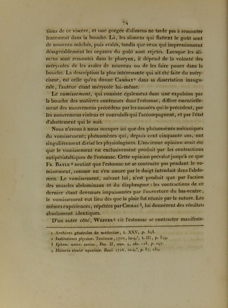 tions de ce viscère, et une gorgée d’alimens ne tarde pas à remonter lentement dans la bouche. Là, les alimens qui flattent le goût sont de nouveau mâchés, puis avalés, tandis que ceux qui impressionnent désagréablement les organes du goût sont rejetés. Lorsque les ali- mens sont remontés dans le pharynx, il dépend de la volonté des mérycoles de les avaler de nouveau ou de les faire passer dans la bouche. La description la plus intéressante qui ait été faite du méry- cisme, est celle qu’en donne Cambày1 2 3 4 dans sa dissertation inaugu- rale, l’auteur étant mérycole lui-même. Le vomissement, qui consiste également dans une expulsion par la bouche des matières contenues dans l’estomac, diffère essentielle- ment des mouvemens précédens par les nausées qui le précèdent, par les mouvemens violens et convulsifs qui l’accompagnent, et par l’état d’abattement qui le suit. Nous n’avons à nous occuper ici que des phénomènes mécaniques du vomissement; phénomènes qui, depuis cent cinquante ans, ont singulièrement divisé les physiologistes. L’ancienne opinion avait été que le vomissement est exclusivement produit par les contractions antipéristaltiques de l’estomac. Cette opinion prévalut jusqu’à ce que Fr. Bayle 2 soutint que l’estomac ne se contracte pas pendant le vo- missement, comme on s’en assure parle doigt introduit dans l’abdo- men. Le vomissement, suivant lui, n’est produit que par 1 action des muscles abdominaux et du diaphragme : les contractions de ce dernier étant devenues impuissantes par 1 ouverture du bas-ventre, le vomissement eut lieu dès que la plaie fut reunie par la suture. Les mêmes expériences, répétées par Chirac^, lui donnèrent des résultats absolument identiques. D’un autre côté, Wepfer* vit l’estomac se contracter manifeste- 1 Archives générales de médecine, t. XXV, p. 545. 2 Institutiones phj'sicæ. Toulouse, 17°°» in-4»°, t- HL P- ^49* 3 Ephem. nalur. curios., Dec. II, ann. 4> obs. 125, p. 247. 4 HisLoria cicutæ aquaticœ. Basil■ 1716, in-4*°> P• ®7>
