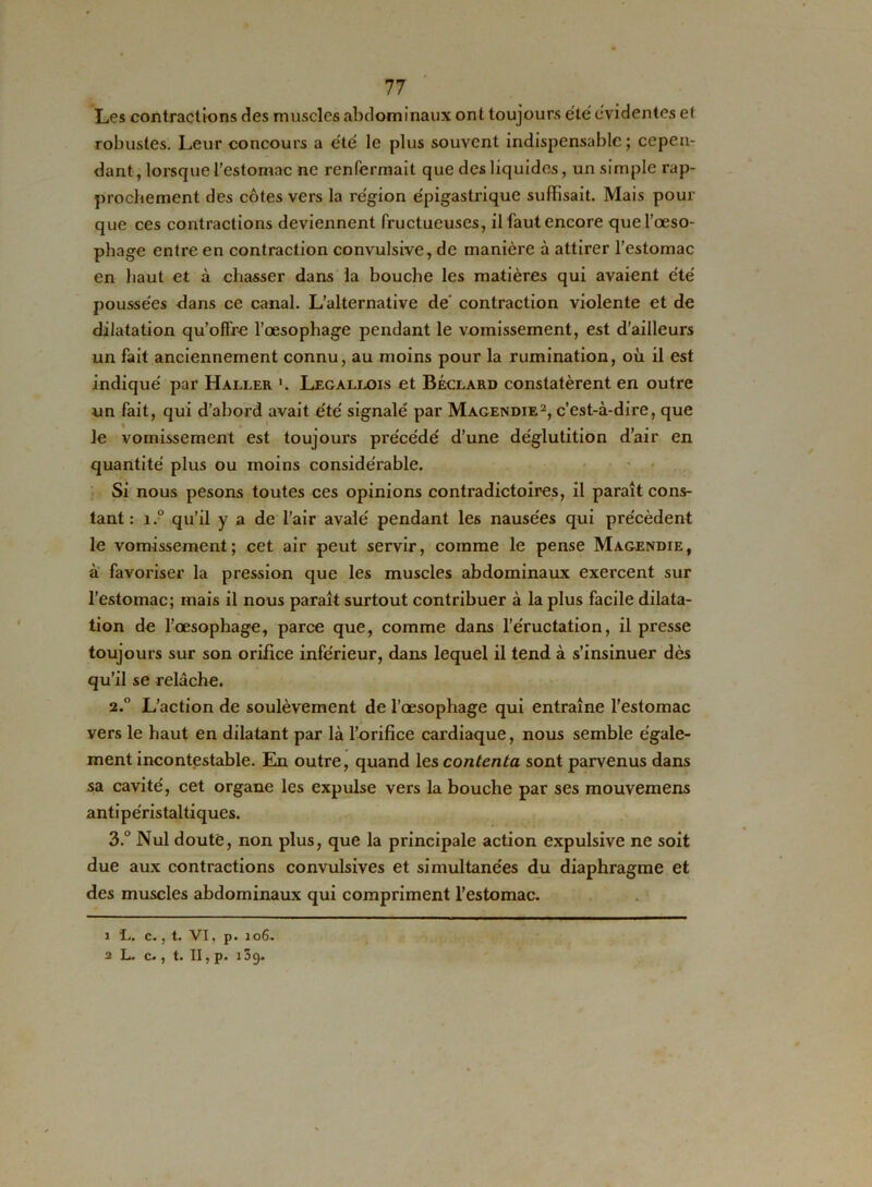 Les contractions des muscles abdominaux ont toujours été évidentes et robustes. Leur concours a été le plus souvent indispensable; cepen- dant, lorsque l'estomac ne renfermait que des liquides, un simple rap- prochement des côtes vers la région épigastrique suffisait. Mais pour que ces contractions deviennent fructueuses, il faut encore que l’œso- phage entre en contraction convulsive, de manière à attirer l’estomac en haut et à chasser dans la bouche les matières qui avaient été poussées dans ce canal. L’alternative de' contraction violente et de dilatation qu’offre l’œsophage pendant le vomissement, est d’ailleurs un fait anciennement connu, au moins pour la rumination, où il est indiqué par Haller *. Legallois et Béclard constatèrent en outre un fait, qui d’abord avait été signalé par Magendie1 2, c’est-à-dire, que le vomissement est toujours précédé d’une déglutition d’air en quantité plus ou moins considérable. Si nous pesons toutes ces opinions contradictoires, il paraît cons- tant : i.° qu’il y a de l’air avalé pendant les nausées qui précèdent le vomissement; cet air peut servir, comme le pense Magendie, à favoriser la pression que les muscles abdominaux exercent sur l’estomac; mais il nous paraît surtout contribuer à la plus facile dilata- tion de l’œsophage, parce que, comme dans l’éructation, il presse toujours sur son orifice inférieur, dans lequel il tend à s’insinuer dès qu’il se relâche. 2.  L’action de soulèvement de l’œsophage qui entraîne l’estomac vers le haut en dilatant par là l’orifice cardiaque, nous semble égale- ment incontestable. En outre, quand les contenta sont parvenus dans sa cavité, cet organe les expulse vers la bouche par ses mouvemens antipéristaltiques. 3. ° Nul douté, non plus, que la principale action expulsive ne soit due aux contractions convulsives et simultanées du diaphragme et des muscles abdominaux qui compriment l’estomac. 1 L. c., t. VI, p. 106. 2 L. c., t. II, p. 139.