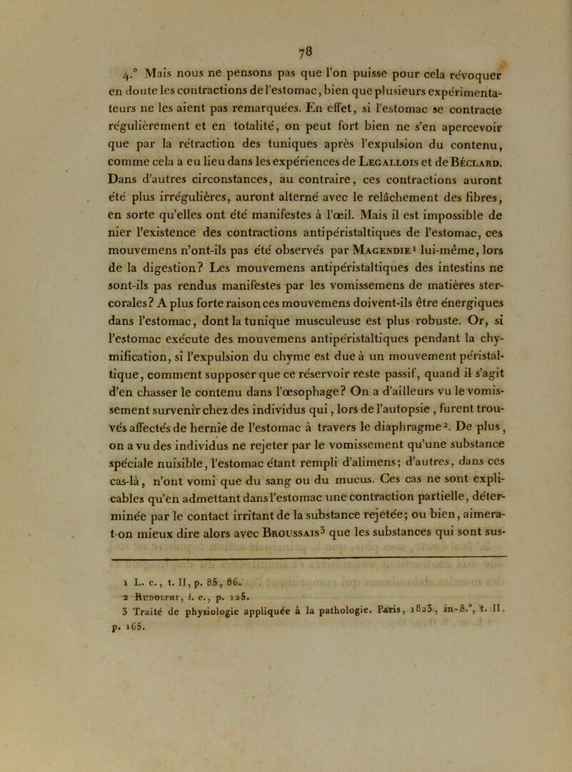 ?8 4.° Mais nous ne pensons pas que l’on puisse pour cela révoquer en cloute les contractions de l’estomac, bien que plusieurs expérimenta- teurs ne les aient pas remarquées. En effet, si l’estomac se contracte régulièrement et en totalité, on peut fort bien ne s’en apercevoir que par la rétraction des tuniques après l’expulsion du contenu, comme cela a eu lieu dans les expériences de Legallois et de Béclard. Dans d’autres circonstances, au contraire, ces contractions auront été plus irrégulières, auront alterné avec le relâchement des fibres, en sorte qu’elles ont été manifestes à l’œil. Mais il est impossible de nier l’existence des contractions antipéristaltiques de l’estomac, ces mouvemens n’ont-ils pas été observés par Magendie1 lui-même, lors de la digestion? Les mouvemens antipéristaltiques des intestins ne sont-ils pas rendus manifestes par les vomissemens de matières ster- corales? A plus forte raison ces mouvemens doivent-ils être énergiques dans l’estomac, dont la tunique musculeuse est plus robuste. Or, si l’estomac exécute des mouvemens antipéristaltiques pendant la chy- mification, si l’expulsion du chyme est due à un mouvement péristal- tique, comment supposer que ce réservoir reste passif, quand il s’agit d’en chasser le contenu dans l’œsophage? On a d’ailleurs vu le vomis- sement survenir chez des individus qui, lors de l’autopsie , furent trou- vés affectés de hernie de l’estomac à travers le diaphragme2. De plus, on a vu des individus ne rejeter par le vomissement qu’une substance spéciale nuisible, l’estomac étant rempli d’alimens; d’autres, dans ces cas-là, n’ont vomi que du sang ou du mucus. Ces cas ne sont expli- cables qu’en admettant dans l'estomac une contraction partielle, déter- minée par le contact irritant de la substance rejetée; ou bien, aimera- t-on mieux dire alors avec Broussais3 que les substances qui sont sus- 1 L. c., t. II, p. 85, 86. 2 RüDOLPHI, l. C. , p. 125. 3 Traité de physiologie appliquée à la pathologie. Paris, 1823, in-8. , t. II, p. 165-