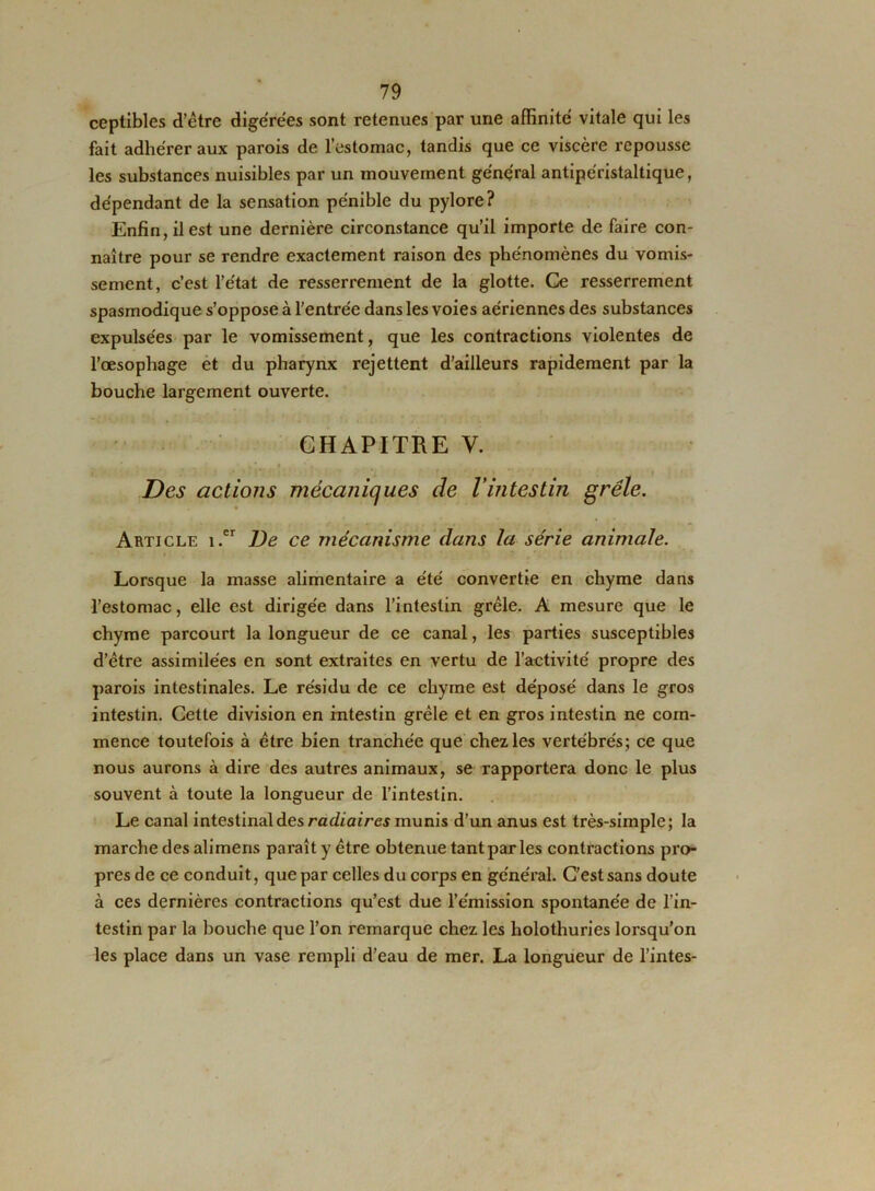 ceptibles d’être digérées sont retenues par une affinité vitale qui les fait adhérer aux parois de l’estomac, tandis que ce viscère repousse les substances nuisibles par un mouvement général antipéristaltique, dépendant de la sensation pénible du pylore? Enfin, il est une dernière circonstance qu’il importe de faire con- naître pour se rendre exactement raison des phénomènes du vomis- sement, c’est l’état de resserrement de la glotte. Ce resserrement spasmodique s’oppose à l'entrée dans les voies aériennes des substances expulsées par le vomissement, que les contractions violentes de l’oesophage et du pharynx rejettent d’ailleurs rapidement par la bouche largement ouverte. CHAPITRE V. Des actions mécaniques de Vintestin grêle. Article i.er De ce mécanisme dans la série animale. Lorsque la masse alimentaire a été convertie en chyme dans l’estomac, elle est dirigée dans l’intestin grêle. A mesure que le chyme parcourt la longueur de ce canal, les parties susceptibles d’être assimilées en sont extraites en vertu de l’activité propre des parois intestinales. Le résidu de ce chyme est déposé dans le gros intestin. Cette division en intestin grêle et en gros intestin ne com- mence toutefois à être bien tranchée que chez les vertébrés; ce que nous aurons à dire des autres animaux, se rapportera donc le plus souvent à toute la longueur de l’intestin. Le canal intestinal des radiaires munis d’un anus est très-simple; la marche des alimens paraît y être obtenue tant par les contractions pro- pres de ce conduit, que par celles du corps en général. C’est sans doute à ces dernières contractions qu’est due l’émission spontanée de l’in- testin par la bouche que l’on remarque chez les holothuries lorsqu'on les place dans un vase rempli d’eau de mer. La longueur de l’intes-