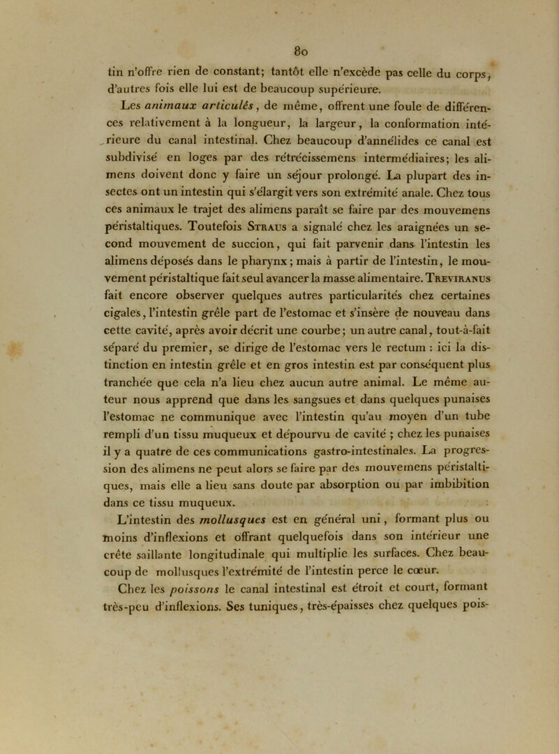 tin n’offre rien de constant; tantôt elle n’excède pas celle du corps, d’autres fois elle lui est de beaucoup supérieure. Les animaux articulés, de même, offrent une foule de différen- ces relativement à la longueur, la largeur, la conformation inté- rieure du canal intestinal. Chez beaucoup d’annélides ce canal est subdivisé en loges par des re'trécissemens intermédiaires; les ali- mens doivent donc y faire un séjour prolongé. La plupart des in- sectes ont un intestin qui s’élargit vers son extrémité anale. Chez tous ces animaux le trajet des alimens paraît se faire par des mouvemens péristaltiques. Toutefois Straus a signalé chez les araignées un se- cond mouvement de succion, qui fait parvenir dans l’intestin les alimens déposés dans le pharynx; mais à partir de l’intestin, le mou- vement péristaltique fait seul avancer la masse alimentaire. Treviranus fait encore observer quelques autres particularités chez certaines cigales, l’intestin grêle part de l’estomac et s’insère de nouveau dans cette cavité, après avoir décrit une courbe; un autre canal, tout-à-fait séparé du premier, se dirige de l’estomac vers le rectum : ici la dis- tinction en intestin grêle et en gros intestin est par conséquent plus tranchée que cela n’a lieu chez aucun autre animal. Le même au- teur nous apprend que dans les sangsues et dans quelques punaises l’estomac ne communique avec l’intestin qu’au moyen d’un tube rempli d’un tissu muqueux et dépourvu de cavité ; chez les punaises il y a quatre de ces communications gastro-intestinales. La progres- sion des alimens ne peut alors se faire par des mouvemens péristalti- ques, mais elle a lieu sans doute par absorption ou par imbibition dans ce tissu muqueux. L’intestin des mollusques est en générai uni, formant plus ou moins d’inflexions et offrant quelquefois dans son intérieur une crête saillante longitudinale qui multiplie les surfaces. Chez beau- coup de mollusques l’extrémité de l’intestin perce le cœur. Chez les poissons le canal intestinal est étroit et court, formant très-peu d’inflexions. Ses tuniques, très-épaisses chez quelques pois-