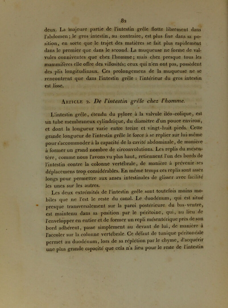 deux. La majeure partie de l’intestin grêle flotte librement dans l'abdomen; le gros intestin, au contraire, est plus fixe dans sa po- sition, en sorte que le trajet des matières se fait plus rapidement dans le premier que dans le second. La muqueuse ne forme de val- vules conniventes que chez l’homme ; mais chez presque tous les mammifères elle offre des villosités; ceux qui n’en ont pas, possèdent des plis longitudinaux. Ces prolongemens de la muqueuse ne se rencontrent que dans l’intestin grêle : l’intérieur du gros intestin est lisse. Article 2. De l’intestin grêle chez l’homme. • • L’intestin grêle, étendu du pylore à la valvule iléo-colique, est un tube membraneux cylindrique, du diamètre d’un pouce environ, et dont la longueur varie entre treize et vingt-huit pieds. Cette grande longueur de l’intestin grêle le force à se replier sur lui-même pour s’accommodera la capacité de la cavité abdominale, de manière à former un grand nombre de circonvolutions. Les replis du mésen- tère , comme nous l’avons vu plus haut, retiennent l’un des bords de l’intestin contre la colonne vertébrale, de manière à prévenir ses déplacëmens trop considérables. En même temps ces replis sont assez longs pour permettre aux anses intestinales de glisser avec facilité les unes sur les autres. Les deux extrémités de l’intestin grele sont toutefois moins mo- biles que ne l’est le reste du canal. Le duodénum, qui est situé presque transversalement sur la paroi postérieure du bas-ventre, est maintenu dans sa position par le péritoine, qui, au lieu de l’envelopper en entier et de former un repli mésentérique près de son bord adhérent, passe simplement au devant de lui, de manière à l’accoler sur la colonne vertébrale. Ce défaut de tunique péritonéale permet au duodénum, lors de sa réplétion par le chyme, dacquérir une plus grande capacité que cela n’a lieu pour le reste de l intestin