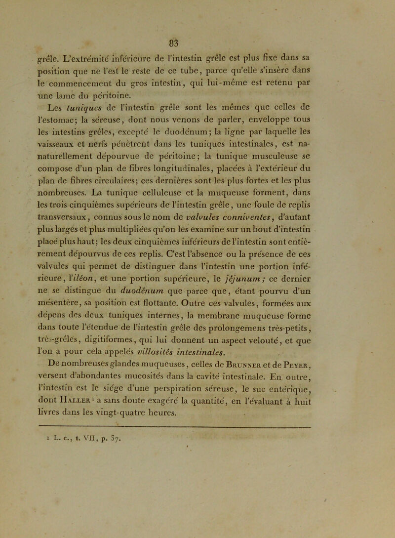 grêle. L’extrémité inférieure de l’intestin grêle est plus fixe dans sa position que ne l’est le reste de ce tube, parce qu’elle s’insère dans le commencement du gros intestin, qui lui-même est retenu par une lame du péritoine. Les tuniques de l’intestin grêle sont les mêmes que celles de l’estomac; la séreuse, dont nous venons de parler, enveloppe tous les intestins grêles, excepté le duodénum; la ligne par laquelle les vaisseaux et nerfs pénètrent dans les tuniques intestinales, est na- naturellement dépourvue de péritoine ; la tunique musculeuse se compose d’un plan de fibres longitudinales, placées à l’extérieur du plan de fibres circulaires; ces dernières sont les plus fortes et les plus nombreuses. La tunique celluleuse et la muqueuse forment, dans les trois cinquièmes supérieurs de l’intestin grêle, une foule de replis transversaux, connus sous le nom de valvules conniventes, d’autant plus larges et plus multipliées qu’on les examine sur un bout d’intestin placé plus haut ; les deux cinquièmes inférieurs de l’intestin sont entiè- rement dépourvus de ces replis. C’est l’absence ou la présence de ces valvules qui permet de distinguer dans l’intestin une portion infé- rieure, Yiléon, et une portion supérieure, le jéjunum; ce dernier ne se distingue du duodénum que parce que, étant pourvu d’un mésentère, sa position est flottante. Outre ces valvules, formées aux dépens des deux tuniques internes, la membrane muqueuse forme dans toute l’étendue de l’intestin grêle des prolongemens très-petits, très-grêles, digitiformes, qui lui donnent un aspect velouté, et que 1 on a pour cela appelés villosités intestinales. De nombreuses glandes muqueuses, celles de Brunner et de Peyer, versent d’abondantes mucosités dans la cavité intestinale. En outi-e, l’intestin est le siège d’une perspiration séreuse, le suc entérique, dont Haller1 a sans doute exagéré la quantité, en l’évaluant à huit livres dans les vingt-quatre heures.