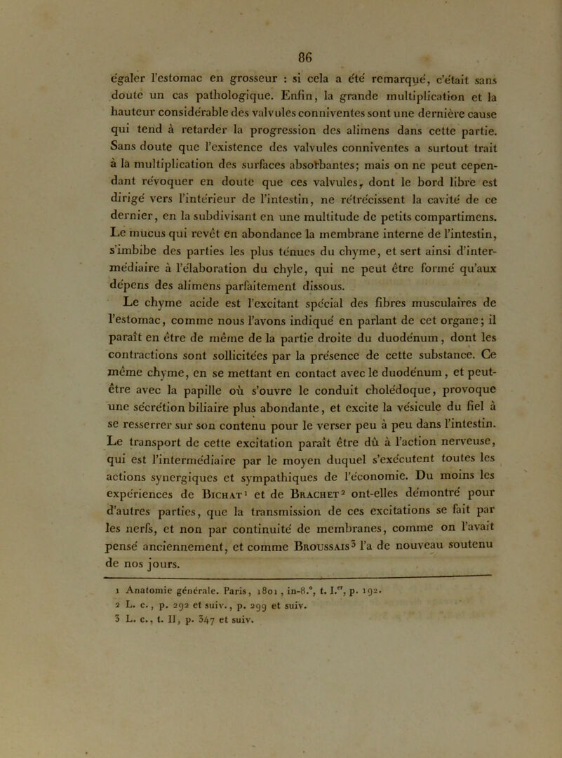 égaler l’estomac en grosseur : si cela a été remarqué, c’était sans doute un cas pathologique. Enfin, la grande multiplication et la hauteur considérable des valvules conniventes sont une dernière cause qui tend à retarder la progression des alimens dans cette partie. Sans doute que l’existence des valvules conniventes a surtout trait à là multiplication des surfaces absorbantes; mais on ne peut cepen- dant révoquer en doute que ces valvulesr dont le bord libre est dirigé vers l’intérieur de l’intestin, ne rétrécissent la cavité de ce dernier, en la subdivisant en une multitude de petits compartimens. Le mucus qui revêt en abondance la membrane interne de l’intestin, s’imbibe des parties les plus ténues du chyme, et sert ainsi d’inter- médiaire à l’élaboration du chyle, qui ne peut être formé qu’aux dépens des alimens parfaitement dissous. Le chyme acide est l’excitant spécial des fibres musculaires de l’estomac, comme nous l’avons indiqué en parlant de cet organe; il paraît en être de même de la partie droite du duodénum, dont les contractions sont sollicitées par la présence de cette substance. Ce même chyme, en se mettant en contact avec le duodénum , et peut- être avec la papille où s’ouvre le conduit cholédoque, provoque une sécrétion biliaire plus abondante, et excite la vésicule du fiel à se resserrer sur son contenu pour le verser peu à peu dans l’intestin. Le transport de cette excitation paraît être dû à l’action nerveuse, qui est l’intermédiaire par le moyen duquel s’exécutent toutes les actions synergiques et sympathiques de l’économie. Du moins les expériences de Bichat1 et de Brachet2 3 ont-elles démontré pour d’autres parties, que la transmission de ces excitations se fait par les nerfs, et non par continuité de membranes, comme on l’avait pensé anciennement, et comme Broussais5 l’a de nouveau soutenu de nos jours. 1 Anatomie générale. Paris, 1801 , in-8.°, t. I.CT, p. 192. 2 L. c., p. 292 et suiv., p. 29g et suiv. 3 L. c., t. II, p. 347 et suiv.