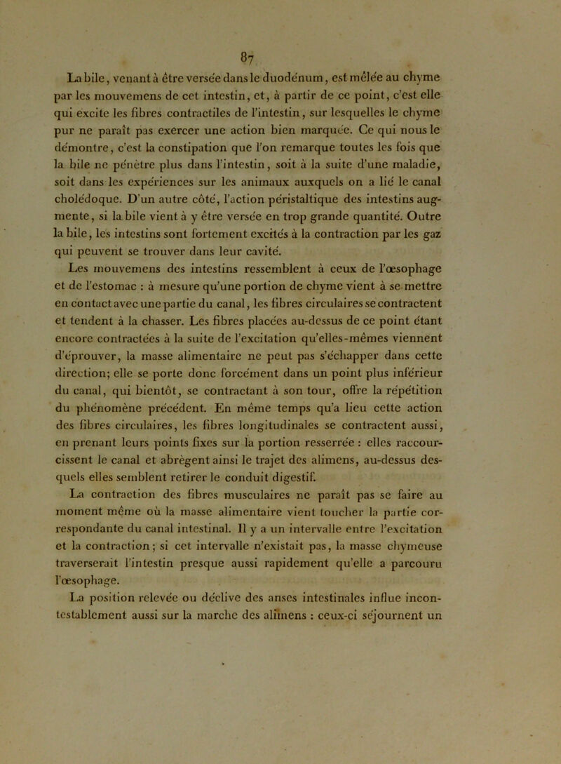 La bile, venant à être verse'e clans le duodénum, est mêle'e au chyme par les mouvemens de cet intestin, et, à partir de ce point, c’est elle qui excite les fibres contractiles de l’intestin, sur lesquelles le chyme pur ne paraît pas exercer une action bien marquée. Ce qui nous le démontre, c’est la constipation que l'on remarque toutes les fois que la bile ne pénètre plus dans l’intestin, soit à la suite d’une maladie, soit dans les expériences sur les animaux auxquels on a lié le canal cholédoque. D’un autre côté, l’action péristaltique des intestins aug- mente, si la bile vient à y être versée en trop grande quantité. Outre la bile, les intestins sont fortement excités à la contraction par les gaz qui peuvent se trouver dans leur cavité. Les mouvemens des intestins ressemblent à ceux de l’oesophage et de l’estomac : à mesure qu’une portion de chyme vient à se mettre en contact avec une partie du canal, les fibres circulaires se contractent et tendent à la chasser. Les fibres placées au-dessus de ce point étant encore contractées à la suite de l’excitation quelles-mêmes viennent d’éprouver, la masse alimentaire ne peut pas s’échapper dans cette direction; elle se porte donc forcément dans un point plus inférieur du canal, qui bientôt, se contractant à son tour, offre la répétition du phénomène précédent. En même temps qu’a lieu cette action des fibres circulaires, les fibres longitudinales se contractent aussi, en prenant leurs points fixes sur la portion resserrée : elles raccour- cissent le canal et abrègent ainsi le trajet des alimens, au-dessus des- quels elles semblent retirer le conduit digestif. La contraction des fibres muscidaires ne paraît pas se faire au moment même où la niasse alimentaire vient toucher la partie cor- respondante du canal intestinal. Il y a un intervalle entre l’excitation et la contraction; si cet intervalle n’existait pas, la masse chymeuse traverserait l’intestin presque aussi rapidement qu’elle a parcouru l’œsophage. La position relevée ou déclive des anses intestinales influe incon- testablement aussi sur la marche des alimens : ceux-ci séjournent un
