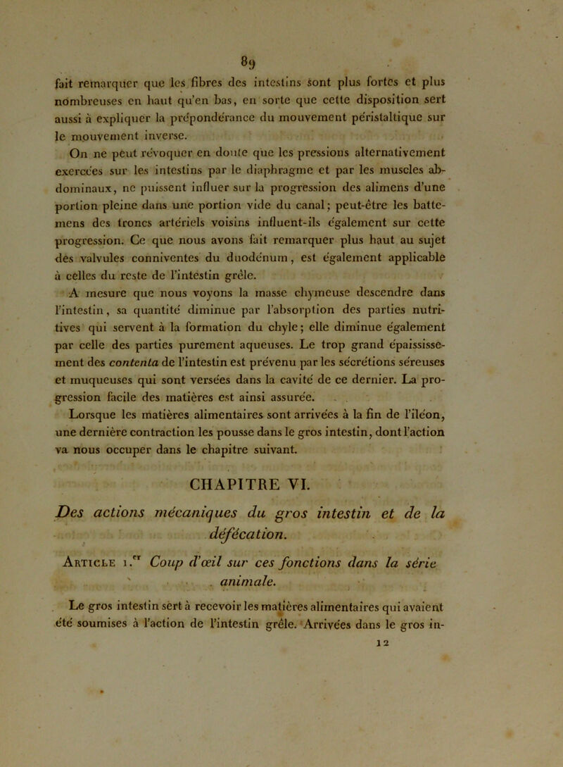 fait remarquer que les fibres des intestins sont plus fortes et plus nombreuses en haut qu’en bas, en sorte que cette disposition sert aussi à expliquer la prépondérance du mouvement péristaltique sur le mouvement inverse. On ne peut révoquer en doute que les pressions alternativement exercées sur les intestins par le diaphragme et par les muscles ab- dominaux, ne puissent influer sur la progression des alimens d’une portion pleine dans une portion vide du canal; peut-être les batte- mens des troncs artériels voisins influent-ils également sur cette progression. Ce que nous avons fait remarquer plus haut au sujet des valvules conniventes du duodénum, est également applicable à celles du reste de l’intestin grêle. A mesure que nous voyons la masse chymeuse descendre dans l’intestin, sa quantité diminue par l’absorption des parties nutri- tives qui servent à la formation du chyle; elle diminue également par celle des parties purement aqueuses. Le trop grand épaississe- ment des contenta de l’intestin est prévenu par les sécrétions séreuses et muqueuses qui sont versées dans la cavité de ce dernier. La pro- gression facile des matières est ainsi assurée. Lorsque les matières alimentaires sont arrivées à la fin de l’iléon, une dernière contraction les pousse dans le gros intestin, dont l’action va nous occuper dans le chapitre suivant. CHAPITRE VI. Des actions mécaniques du gros intestin et de la défécation. Article i.cr Coup d'œil sur ces fonctions dans la série animale. • ** •J Le gros intestin sert à recevoir les matières alimentaires qui avaient été soumises à l’action de l’intestin grêle. Arrivées dans le gros in- 12