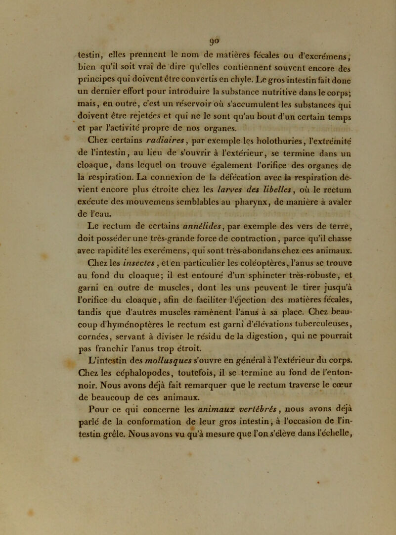 9° testin, elles prennent le nom de matières fécales ou d’excre'mens, bien qu’il soit vrai de dire qu’elles contiennent souvent encore des principes qui doivent être convertis en chyle. Le gros intestin fait donc un dernier effort pour introduire la substance nutritive dans le corps; mais, en outre, c’est un réservoir où s’accumulent les substances qui doivent être rejetées et qui ne le sont qu’au bout d’un certain temps et par l’activité propre de nos organes. Chez certains radiaires, par exemple les holothuries, l’extrémité de l’intestin, au lieu de s’ouvrir à l’extérieur, se termine dans un cloaque, dans lequel on trouve également l’orifice des organes de la respiration. La connexion de la défécation avec la respiration de- vient encore plus étroite chez les larves des libelles, où le rectum exécute des mouvemens semblables au pharynx, de manière à avaler de l’eau. Le rectum de certains annélides, par exemple des vers de terre, doit posséder une très-grande force de contraction, parce qu’il chasse avec rapidité les exere'mens, qui sont très-abondans chez ces animaux. Chez les insectes , et en particulier les coléoptères, l’anus se trouve au fond du cloaque; il est entouré d’un sphincter très-robuste, et garni en outre de muscles, dont les uns peuvent le tirer jusqu’à l’orifice du cloaque, afin de faciliter l’éjection des matières fécales, tandis que d’autres muscles ramènent l’anus à sa place. Chez beau- coup d’hyménoptères le rectum est garni d’élévations tuberculeuses, cornées, servant à diviser le résidu de la digestion, qui ne pourrait pas franchir l’anus trop étroit. L’intestin des mollusques s’ouvre en général à l’extérieur du corps. Chez les céphalopodes, toutefois, il se termine au fond de l’enton- noir. Nous avons déjà fait remarquer que le rectum traverse le cœur de beaucoup de ces animaux. Pour ce qui concerne les animaux vertébrés, nous avons déjà parlé de la conformation de leur gros intestin, à l’occasion de l’in- testin grêle. Nous avons vu qu’à mesure que l’on s’élève dans l’échelle,