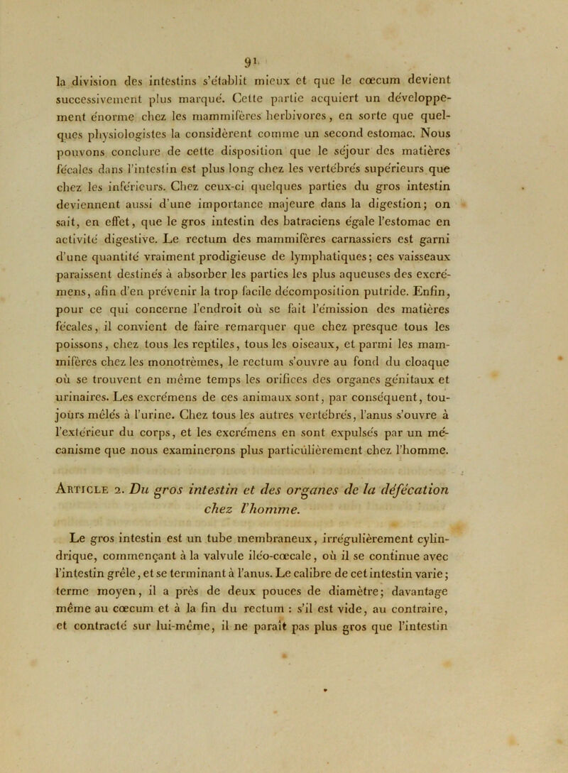la division des intestins s’établit mieux et que le cæcum devient successivement plus marqué. Cette partie acquiert un développe- ment énorme chez les mammifères herbivores, en sorte que quel- ques physiologistes la considèrent comme un second estomac. Nous pouvons conclure de cette disposition que le séjour des matières fécales dans l’intestin est plus long chez les vertébrés supérieurs que chez les inférieurs. Chez ceux-ci quelques parties du gros intestin deviennent aussi d’une importance majeure dans la digestion; on sait, en effet, que le gros intestin des batraciens égale l’estomac en activité digestive. Le rectum des mammifères carnassiers est garni d’une quantité vraiment prodigieuse de lymphatiques; ces vaisseaux paraissent destinés à absorber les parties les plus aqueuses des excré- mens, afin d’en prévenir la trop facile décomposition putride. Enfin, pour ce qui concerne l’endroit où se fait l’émission des matières fécales, il convient de faire remarquer que chez presque tous les poissons, chez tous les reptiles, tous les oiseaux, et parmi les mam- mifères chez les monotrèmes, le rectum s’ouvre au fond du cloaque où se trouvent en même temps les orifices des organes génitaux et urinaires. Les excrémens de ces animaux sont, par conséquent, tou- jours mêlés à l’urine. Chez tous les autres vertébrés, l’anus s’ouvre à l’extérieur du corps, et les excrémens en sont expulsés par un mé- canisme que nous examinerons plus particulièrement chez l’homme. Article 2. Du gros intestin et des organes de la défécation chez l'homme. Le gros intestin est un tube membraneux, irrégulièrement cylin- drique, commençant à la valvule iléo-cœcale, où il se continue avec l’intestin grêle, et se terminant à l’anus. Le calibre de cet intestin varie ; terme moyen, il a près de deux pouces de diamètre; davantage même au cæcum et à la fin du rectum : s’il est vide, au contraire, et contracté sur lui-même, il ne paraît pas plus gros que l’intestin