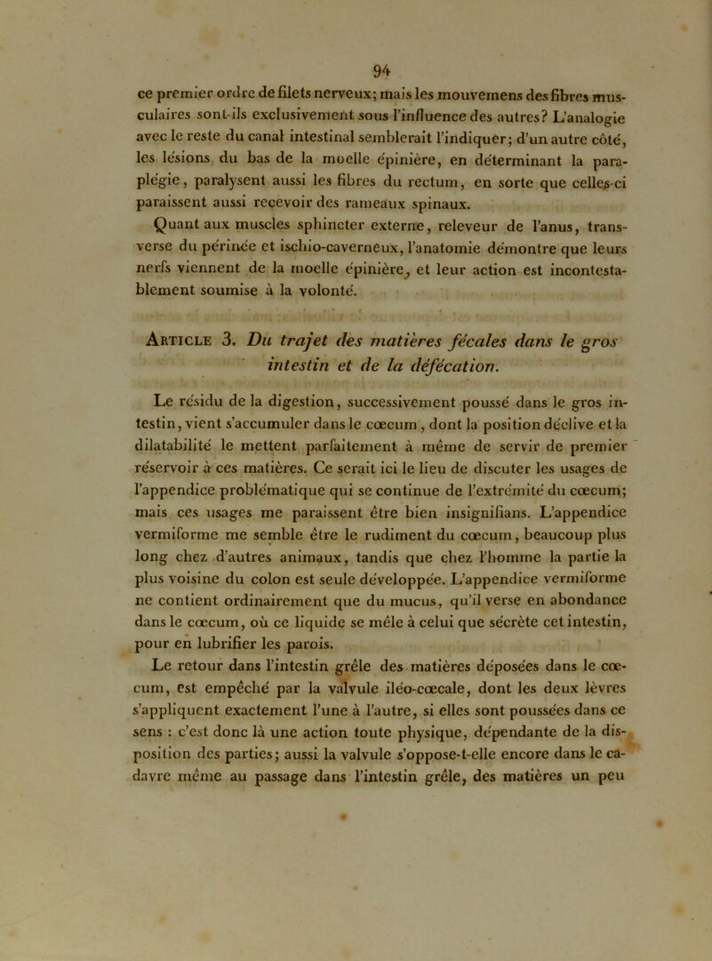 ee premier ordre de filets nerveux; mais les mouveraens des fibres mus- culaires sont-ils exclusivement sous l’influence des autres? L’analogie avec le reste du canal intestinal semblerait l’indiquer; d’un autre côté, les lésions du bas de la moelle épinière, en déterminant la para- plégie, paralysent aussi les fibres du rectum, en sorte que celles-ci paraissent aussi recevoir des rameaux spinaux. Quant aux muscles sphincter externe, releveur de l’anus, trans- verse du périnée et ischio-caverneux, l’anatomie démontre que leurs nerfs viennent de la moelle épinière, et leur action est incontesta- blement soumise à la volonté. * * t f » • • . . - 1 / . . . Article 3. Du trajet des matières fécales dans le gros intestin et de la défécation. Le résidu de la digestion, successivement poussé dans le gros in- testin , vient s’accumuler dans le cæcum , dont la position déclive et la dilatabilité le mettent parfaitement à même de servir de premier réservoir à ces matières. Ce serait ici le lieu de discuter les usages de l’appendice problématique qui se continue de l’extrémité du cæcum; mais ces usages me paraissent être bien insignifians. L’appendice vermiforme me semble être le rudiment du cæcum, beaucoup plus long chez d’autres animaux, tandis que chez l’homme la partie la plus voisine du colon est seule développée. L’appendice vermiforme ne contient ordinairement que du mucus, qu’il verse en abondance dans le cæcum, où ce liquide se mêle à celui que sécrète cet intestin, pour en lubrifier les parois. Le retour dans l’intestin grêle des matières déposées dans le cæ- cum, est empêché par la valvule iléo-cœcale, dont les deux lèvres s’appliquent exactement l’une à l’autre, si elles sont poussées dans ce sens : c’est donc là une action toute physique, dépendante de la dis- position des parties; aussi la valvule s’oppose-t-elle encore dans le ca- davre même au passage dans l’intestin grêle, des matières un peu