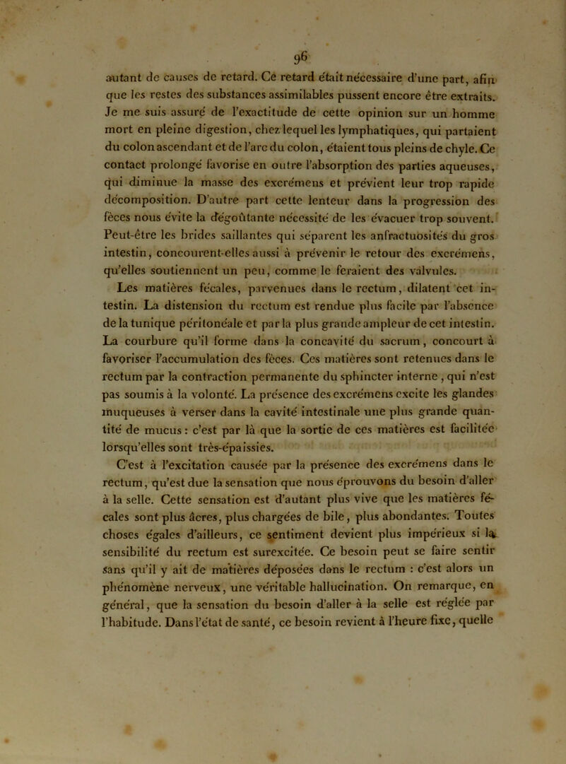 autant cîc causes de retard. Ce retard était nécessaire d’une part, afin que les restes des substances assimilables pussent encore être extraits. Je me suis assuré de l’exactitude de cette opinion sur un homme mort en pleine digestion, chez lequel les lymphatiques, qui partaient du colon ascendant et de l’arc du colon, étaient tous pleins de chyle. Ce contact prolongé favorise en outre l’absorption des parties aqueuses, qui diminue la masse des excrémens et prévient leur trop rapide décomposition. D'autre part cette lenteur dans la progression des fèces nous évite la dégoûtante nécessité de les évacuer trop souvent. Peut-être les brides saillantes qui séparent les anfractuosités du gros intestin, concourent-elles aussi à prévenir le retour des excrémens, qu’elles soutiennent un peu, comme le feraient des valvules. Les matières fécales, parvenues dans le rectum, dilatent cet in- testin. La distension du rectum est rendue plus facile par l’absence de la tunique péritonéale et parla plus grande ampleur de cet intestin. La courbure qu’il forme dans la concavité du sacrum, concourt à favoriser l’accumulation des fèces. Ces matières sont retenues dans le rectum par la contraction permanente du sphincter interne , qui n’est pas soumis à la volonté. La présence des excrémens excite les glandes muqueuses à verser dans la cavité intestinale une plus grande quan- tité de mucus: c’est par là que la sortie de ces matières est facilitée lorsqu’elles sont très-épaissies. C’est à l’excitation causée par la présence des excrémens dans le rectum, qu’est due la sensation que nous éprouvons du besoin d’aller à la selle. Cette sensation est d’autant plus vive que les matières fé- cales sont plus âcres, plus chargées de bile, plus abondantes. Toutes choses égales d’ailleurs, ce sentiment devient plus impérieux si l^u sensibilité du rectum est surexcitée. Ce besoin peut se faire sentir sans qu’il y ait de matières déposées dans le rectum : c’est alors un phénomène nerveux, une véritable hallucination. On remarque, en général, que la sensation du besoin d’aller à la selle est réglée par l’habitude. Dans l’état de santé, ce besoin revient à l’heure fixe, quelle