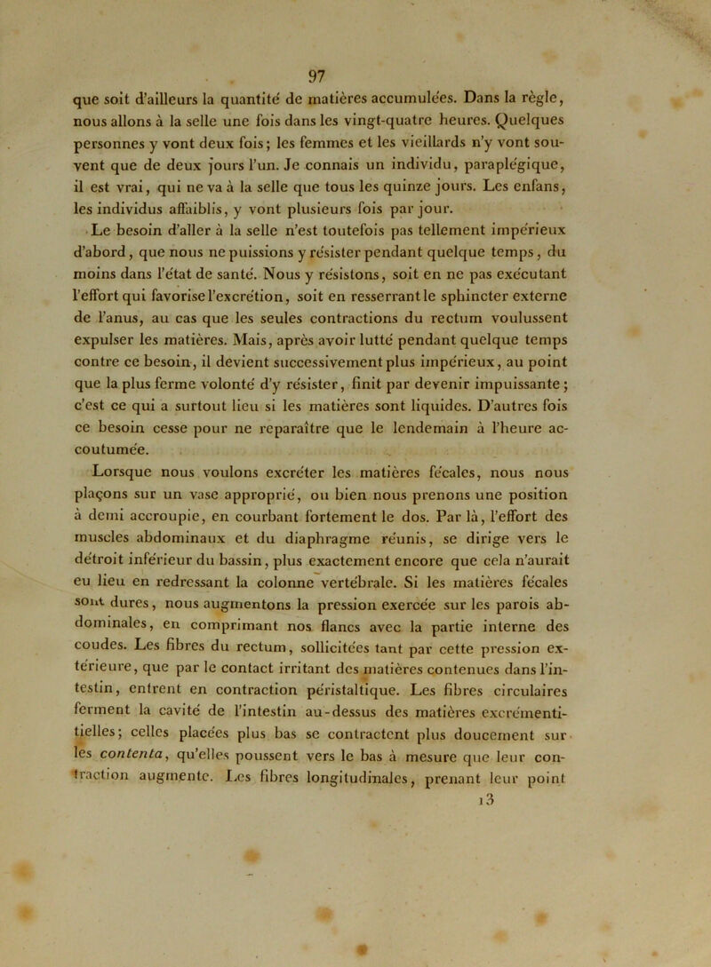 que soit d’ailleurs la quantité' de matières accumulées. Dans la règle, nous allons à la selle une fois dans les vingt-quatre heures. Quelques personnes y vont deux fois; les femmes et les vieillards n’y vont sou- vent que de deux jours l’un. Je connais un individu, paraple'gique, il est vrai, qui ne va à la selle que tous les quinze jours. Les enfans, les individus affaiblis, y vont plusieurs fois par jour. Le besoin d’aller à la selle n’est toutefois pas tellement impérieux d’abord, que nous ne puissions y résister pendant quelque temps, du moins dans l’état de santé. Nous y résistons, soit en ne pas exécutant l’effort qui favorise l’excrétion, soit en resserrant le sphincter externe de l’anus, au cas que les seules contractions du rectum voulussent expulser les matières. Mais, après avoir lutté pendant quelque temps contre ce besoin, il devient successivement plus impérieux, au point que la plus ferme volonté d’y résister, finit par devenir impuissante ; c’est ce qui a surtout lieu si les matières sont liquides. D’autres fois ce besoin cesse pour ne reparaître que le lendemain à l’heure ac- coutumée. Lorsque nous voulons excréter les matières fécales, nous nous plaçons sur un vase approprié, ou bien nous prenons une position à demi accroupie, en courbant fortement le dos. Par là, l’effort des muscles abdominaux et du diaphragme réunis, se dirige vers le détroit inférieur du bassin, plus exactement encore que cela n’aurait eu lieu en redressant la colonne vertébrale. Si les matières fécales sont dures, nous augmentons la pression exercée sur les parois ab- dominales, en comprimant nos flancs avec la partie interne des coudes. Les fibres du rectum, sollicitées tant par cette pression ex- térieure, que par le contact irritant des matières contenues dans l’in- testin, entrent en contraction péristaltique. Les fibres circulaires ferment la cavité de l’intestin au-dessus des matières excréinenti- tielles; celles placées plus bas se contractent plus doucement sur les contenta, qu’elles poussent vers le bas à mesure que leur con- traction augmente. Les fibres longitudinales, prenant leur point i3