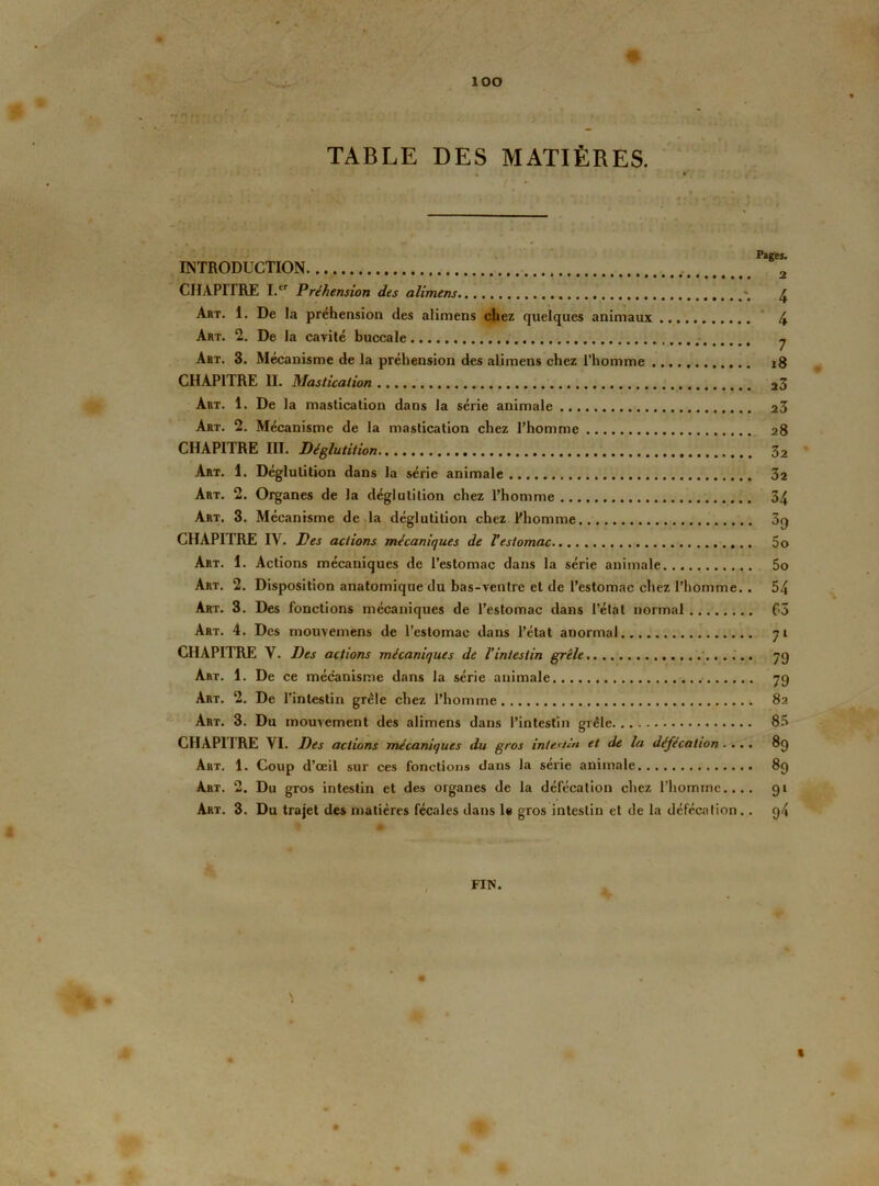ÎOO TABLE DES MATIÈRES. INTRODUCTION 2 CHAPITRE I.cr Préhension des alimens 4 Art. 1. De la préhension des alimens chez quelques animaux 4 Art. 2. De la cavité buccale 7 Art. 3. Mécanisme de la préhension des alimens chez l’homme 18 CHAPITRE II. Mastication 23 Art. 1. De la mastication dans la série animale 23 Art. 2. Mécanisme de la mastication chez l’homme 28 CHAPITRE III. Déglutition 32 Art. 1. Déglutition dans la série animale 32 Art. 2. Organes de la déglutition chez l’homme 34 Art. 3. Mécanisme de la déglutition chez l'homme 39 CHAPITRE IV. Des actions mécaniques de Vestomac 5o Art. 1. Actions mécaniques de l’estomac dans la série animale 5o Art. 2. Disposition anatomique du bas-ventre et de l’estomac chez l’homme. . 54 Art. 3. Des fonctions mécaniques de l’estomac dans l’état normal C3 Art. 4. Des mouvemens de l’estomac dans l’état anormal 71 CHAPITRE Y. Des actions mécaniques de l’intestin grêle..., 7g Art. 1. De ce mécanisme dans la série animale 79 Art. 2. De l’intestin grêle chez l’homme 82 Art. 3. Du mouvement des alimens dans l’intestin grêle 85 CHAPITRE VI. Des actions mécaniques du gros intestin et de la défécation.... 89 Art. 1. Coup d’œil sur ces fonctions dans la série animale 89 Art. 2. Du gros intestin et des organes de la défécation chez l’homme.... 91 Art. 3. Du trajet des matières fécales dans le gros intestin et de la défécation.. 94 FIN. \ R ♦ J|