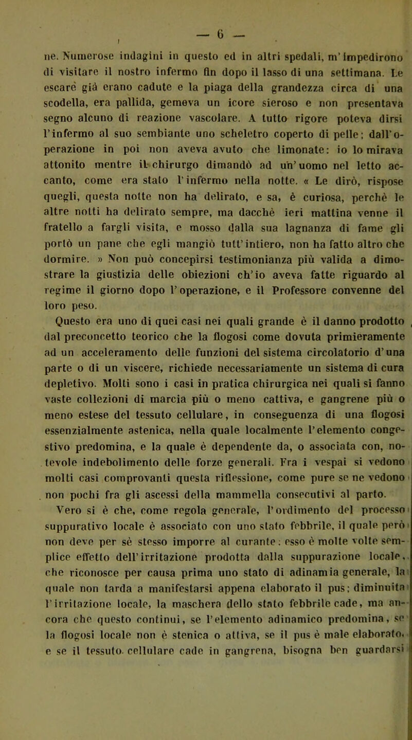 ne. Numerose indagini in questo ed in altri spedali, m’impedirono di visitare il nostro infermo fin dopo il lasso di una settimana. Le escare, già erano cadute e la piaga della grandezza circa di una scodella, era pallida, gemeva un icore sieroso e non presentava segno alcuno di reazione vascolare. A tutto rigore poteva dirsi l’infermo al suo sembiante uno scheletro coperto di pelle; dall’o- perazione in poi non aveva avuto che limonate: io lo mirava attonito mentre il chirurgo dimandò ad un’uomo nel letto ac- canto, come era stato l’infermo nella notte. « Le dirò, rispose quegli, questa notte non ha delirato, e sa, è curiosa, perchè le altre notti ha delirato sempre, ma dacché ieri mattina venne il fratello a fargli visita, c mosso dalla sua lagnanza di fame gli portò un pane che egli mangiò tuli’ intiero, non ha fatto altro che dormire. » Non può concepirsi testimonianza più valida a dimo- strare la giustizia delle obiezioni ch’io aveva fatte riguardo al regime il giorno dopo l’operazione, e il Professore convenne del loro peso. Questo era uno di quei casi nei quali grande è il danno prodotto dal preconcetto teorico che la flogosi come dovuta primieramente ad un acceleramento delle funzioni del sistema circolatorio d’una parte o di un viscere, richiede necessariamente un sistema di cura depletivo. Molti sono i casi in pratica chirurgica nei quali si fanno vaste collezioni di marcia più o meno cattiva, e gangrene più o meno estese del tessuto cellulare, in conseguenza di una flogosi essenzialmente astenica, nella quale localmente l’elemento conge- stivo predomina, e la quale è dependente da, o associata con, no- tevole indebolimento delle forze generali. Fra i vespai si vedono molli casi comprovanti questa riflessione, come pure se ne vedono non pochi fra gli ascessi della mammella consecutivi al parto. Vero si è che, come regola generale, l’ordimento del processo suppurativo locale è associato con uno stato febbrile, il quale però non deve per sè stesso imporre al curante: esso è molte volte sem- plice effetto dell’irritazione prodotta dalla suppurazione locale, che riconosce per causa prima uno stato di adinamia generale, la quale non larda a manifestarsi appena elaborato il pus ; diminuita l’irritazione locale, la maschera dello stato febbrile cade, ma an- cora che questo continui, se l’elemento adinamico predomina, se la flogosi locale non è stenica o attiva, se il pus è male elaborato, e se il tessuto, cellulare cade in gangrena, bisogna ben guardarsi !