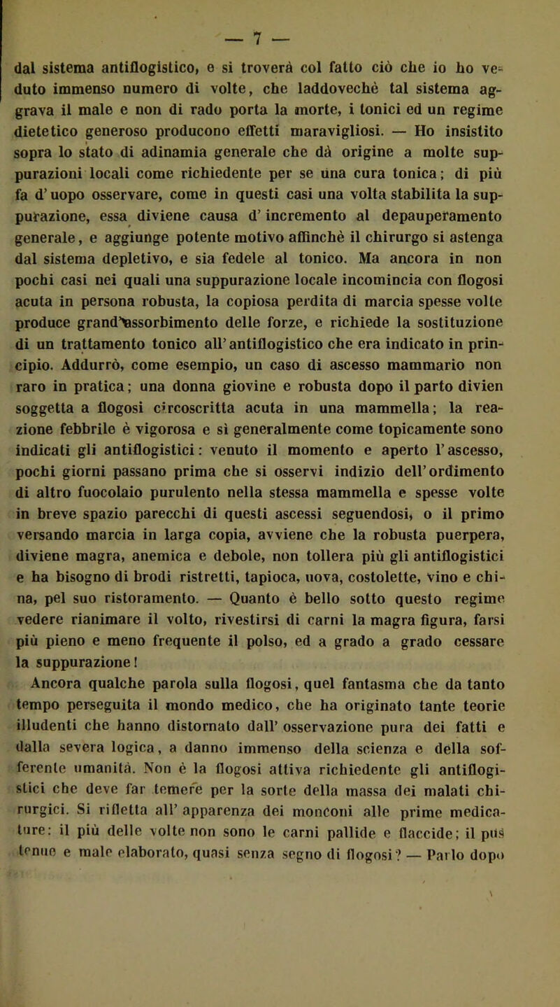 dal sistema antiflogistico, e si troverà col fatto ciò che io ho ve= duto immenso numero di volte, che laddovechè tal sistema ag- grava il male e non di rado porta la morte, i tonici ed un regime dietetico generoso producono effetti maravigliosi. — Ho insistito sopra lo stato di adinamia generale che dà origine a molte sup- purazioni locali come richiedente per se una cura tonica ; di più fa d’uopo osservare, come in questi casi una volta stabilita la sup- purazione, essa diviene causa d’incremento al depauperamento generale, e aggiunge potente motivo affinché il chirurgo si astenga dal sistema depletivo, e sia fedele al tonico. Ma ancora in non pochi casi nei quali una suppurazione locale incomincia con flogosi acuta in persona robusta, la copiosa perdita di marcia spesse volle produce grand’assorbimento delle forze, e richiede la sostituzione di un trattamento tonico all’antiflogistico che era indicato in prin- cipio. Addurrò, come esempio, un caso di ascesso mammario non raro in pratica ; una donna giovine e robusta dopo il parto divien soggetta a flogosi circoscritta acuta in una mammella ; la rea- zione febbrile è vigorosa e sì generalmente come topicamente sono indicati gli antiflogistici: venuto il momento e aperto l’ascesso, pochi giorni passano prima che si osservi indizio dell’ordimento di altro fuocolaio purulento nella stessa mammella e spesse volte in breve spazio parecchi di questi ascessi seguendosi* o il primo versando marcia in larga copia, avviene che la robusta puerpera, diviene magra, anemica e debole, non tollera più gli antiflogistici e ha bisogno di brodi ristretti, tapioca, uova, costolette, vino e chi- na, pel suo ristoramento. — Quanto è bello sotto questo regime vedere rianimare il volto, rivestirsi di carni la magra figura, farsi più pieno e meno frequente il polso, ed a grado a grado cessare la suppurazione! Ancora qualche parola sulla flogosi, quel fantasma che da tanto tempo perseguita il mondo medico, che ha originato tante teorie illudenti che hanno distornato dall’ osservazione pura dei fatti e dalla severa logica, a danno immenso della scienza e della sof- ferente umanità. Non è la flogosi attiva richiedente gli antiflogi- stici che deve far temere per la sorte della massa dei malati chi- rurgici. Si rifletta all’ apparenza dei monconi alle prime medica- ture: il più delle volte non sono le carni pallide e flaccide; il pus tenue e male elaborato, quasi senza segno di flogosi? — Parlo dopo