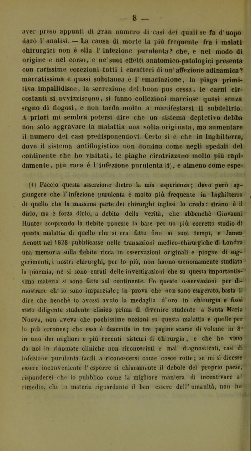 aver preso appunti di gran numero di casi dei quali se fa d’uopo darò 1’ analisi. — La causa di morte la più frequente fra i malati chirurgici non è ella l’infezione purulenta? che, e nel modo di origine e nel corso, e ne’suoi effetti anatomico-patologici presenta con rarissime eccezioni tutti i caratteri di un’affezione adinamica? marcatissima e quasi subitanea è 1’ emaciazione, la piaga primi- tiva impallidisce, la secrezione del buon pus cessa, le carni cir- costanti si avvizziscono, si fanno collezioni marciose quasi senza segno di llogosi, e non tarda molto a manifestarsi il subdelirio. A priori mi sembra potersi dire che un sistema depletivo debba non solo aggravare la malattia una volta originata, ma aumentare il numero dei casi predisponendovi. Certo si è che in Inghilterra, dove il sistema anlillogistico non domina come negli spedali del continente che ho visitati, le piaghe cicatrizzano molto più rapi- damente, più rara è l’infezione purulenta (1), e almeno come espe- (1) Faccio questa asserzione dietro la mia esperienza; devo però ag- giungere che l’infezione purulenta è molto più frequente in Inghilterra di quello che la massima parte dei chirurghi inglesi lo creda : strano è il dirlo, ma è forza dirlo, a debito della verità, che abbenchè Giovanni Hunter scoprendo la flebite ponesse la base per un più corretto studio di questa malattia di quello che si ora fatto fino ai suoi tempi, e James Arnott nell 828 pubblicasse nelle transazioni medico-chirurgiche di Londra una memoria sulla flebite ricca in osservazioni originali e pingue di sug- gerimenti, i nostri chirurghi, per lo più, non hanno menomamente studiata la pioemia, nè si sono curati delle investigazioni che su questa importantis- sima materia si sono fatte sul r.ontinente. Fo queste osservazioni per di- mostrare ch'io sono imparziale; in prova che non sono esagerato, basta il dire che benché io avessi avuto la medaglia d’oro in chirurgia e fossi stato diligente studente clinico prima di divenire studente a Santa Maria Nuova, non aveva che pochissime nozioni su questa malattia e quelle per lo più erronee; che essa è descritta in tre pagine scarse di volume in 8'“ in uno dei migliori e più recenti sistemi di chirurgia , e che ho visto da noi in rinomate cliniche non riconosciuti e mal diagnosticati, casi di infezione purulenta facili a riconoscersi come cosce rotte; se misi dicesse essere inconveniente l’esporre sì chiaramente il debole del proprio paese, risponderei che lo pubblico come la migliore maniera di incentivare al rimedio, che in materia riguardante il ben essere dell’ umanità, non ho