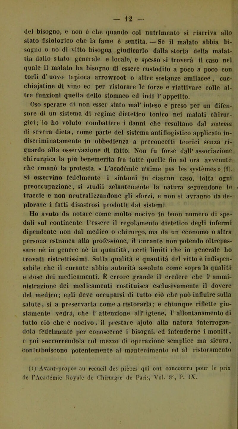 «lei bisogno, e non è che quando col nutrimento si riarriva allo stato fisiologico che la fame è sentita. — Se il malato abbia bi- sogno o nò di vitto bisogna giudicarlo dalla storia della malat- tia dallo stato generale e locale, e spesso si troverà il caso nel quale il malato ha bisogno di essere custodito a poco a poco con torli d uovo tapioca arrowroot o altre sostanze amilacee , cuc- chiajatine di vino ec. per ristorare le forze e riattivare colle al- tre funzioni quella dello stomaco ed indi 1* appetito. Oso sperare di non esser stato mal’ inteso e preso per un difen- sore di un sistema di regime dietetico tonico nei malati chirur- gici; io ho voluto combattere i danni che resultano dal sistema di severa dieta, come parte del sistema antiflogistico applicato in- discriminatamente in obbedienza a preconcetti teorici senza ri- guardo alla osservazione di fatto. Non fu forse dall’ associazione chirurgica la più benemerita fra tutte quelle fin ad ora avvenute che emanò la protesta. « L’académie n’aime pas les systèmes » (1). Si osservino fedelmente i sintomi in ciascun caso, tolta ogni preoccupazione, si sludii zelantemente la natura seguendone le traccie e non neutralizzandone gli sforzi, e non si avranno da de- plorare i fatti disastrosi prodotti dai sistemi. Ho avuto da notare come molto nocivo in buon numero di spe- dali sul continente l’essere il regolamento dietetico degli infermi dipendente non dal medico o chirurgo, ma da un economo o altra persona estranea alla professione, il curante non potendo oltrepas- sare nè in genere nè in quantità, certi limiti che in generale ho trovati ristrettissimi. Sulla qualità e quantità del vitto è indispen- sabile che il curante abbia autorità assoluta come sopra la qualità e dose dei medicamenti. È errore grande il credere che 1’ ammi- nistrazione dei medicamenti costituisca esclusivamente il dovere del medico; egli deve occuparsi di lutto ciò che può influire sulla salute, sì a preservarla cornea ristorarla; e chiunque riflette giu- stamente vedrà, che l’attenzione all’igiene, 1’allontanamento di tutto ciò che è nocivo, il prestare ajuto alla natura interrogan- dola fedelmente per conoscerne i bisogni, ed intenderne i moniti, e poi soccorrendola col mezzo di operazione semplice ma sicura, contribuiscono potentemente al mantenimento ed al ristoramento (l) Avant-propos au fecueil des pièces qui ont concourru pour le prix rie l’Académic Iloyalc de Chirurgie rie Paris, Voi. 8r, P. IX.