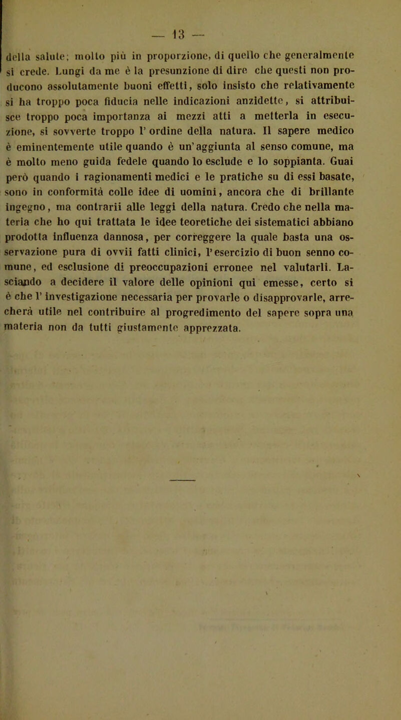 (lolla salulo; mollo più in proporzione, di quello che generalmente si crede. Lungi da me è la presunzione di dire che questi non pro- ducono assolutamente buoni effetti, solo insisto che relativamente si ha troppo poca fiducia nelle indicazioni anzidetto, si attribui- sce troppo poca importanza ai mezzi atti a metterla in esecu- zione, si sovverte troppo 1’ ordine della natura. Il sapere medico è eminentemente utile quando è un'aggiunta al senso comune, ma è molto meno guida fedele quando lo esclude e lo soppianta. Guai però quando i ragionamenti medici e le pratiche su di essi basate, sono in conformità colle idee di uomini, ancora che di brillante ingegno, ma conlrarii alle leggi della natura. Credo che nella ma- teria che ho qui trattata le idee teoretiche dei sistematici abbiano prodotta influenza dannosa, per correggere la quale basta una os- servazione pura di ovvii fatti clinici, l’esercizio di buon senno co- mune, ed esclusione di preoccupazioni erronee nel valutarli. La- sciando a decidere il valore delle opinioni qui emesse, certo si è che l’investigazione necessaria per provarle o disapprovarle, arre- cherà utile nel contribuire al progredimento del sapere sopra una materia non da tutti giustamente apprezzata.