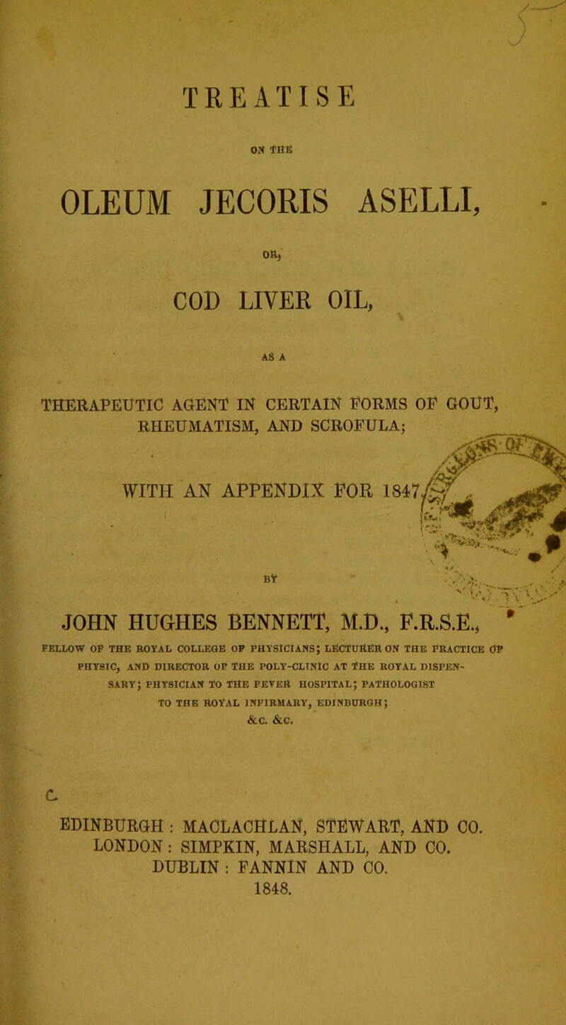 TREATISE ON THE OLEUM JECORIS ASELLI, on, COD LIVER OIL, AS A THERAPEUTIC AGENT IN CERTAIN FORMS OF GOUT, RHEUMATISM, AND SCROFULA; WITH AN APPENDIX FOR 1847^ :‘A: BY ». .**: N' *\ JOHN HUGHES BENNETT, M.D., F.R.S.E. FELLOW OF THE nOYAL COLLEGE OF PHYSICIANS; LECTUfiEn ON THE PRACTICE OF PHYSIC, AND DIRECTOR OF THE POLY-CLINIC AT THE ROYAL DISPEN- SARY; PHYSICIAN TO THE FEVER HOSPITAL; PATHOLOGIST TO THE ROYAL INFIRMARY, EDINBURGH; &C. &C. C EDINBURGH : MACLACHLAN, STEWART, AND CO. LONDON : SIMPKIN, MARSHALL, AND CO. DUBLIN : FANNIN AND CO. 1848.