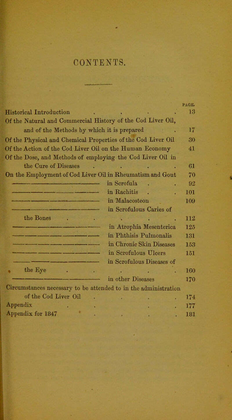 CONTENTS. PAGE. Historical Introduction . . . .13 Of the Natural and Commercial History of the Cod Liver Oil, and of the Methods by which it is prepared . 17 s*A Of the Physical and Chemical Properties of the Cod Liver Oil 30 Of the Action of the Cod Liver Oil on the Human Economy 41 Of the Dose, and Methods of employing the Cod Liver Oil in the Cure of Diseases . . . .61 On the Employment of Cod Liver Oil in Rheumatism and Gout 70 in Scrofula . . 92 in Rachitis . .101 in Malacosteon 109 in Scrofulous Caries of the Bones ..... 112 ■ in Atrophia Mesenteries 125 in Phthisis Pulmonalis 131 in Chronic Skin Diseases 153 • in Scrofulous Ulcers 151 in Scrofulous Diseases of « the Eye . . . . .160 in other Diseases 170 Circumstances necessary to be attended to in the administration of the Cod Liver Oil .... 174 Appendix . . . 177 Appendix for 1847 * . . .181