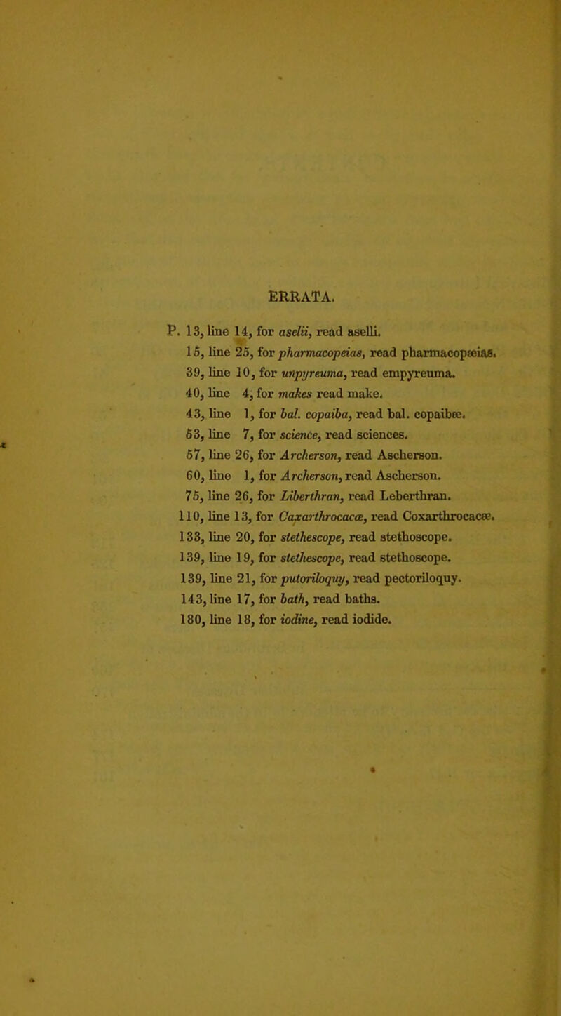 ERRATA. P. 13, line 14, for aselii, read aselli. 15, line 25, for pharmacopeias, read pharmacopoeias. 39, line 10, for unpyreuma, read empyreuma. 40, line 4, for makes read make. 43, line 1, for bal. copaiba, read bal. copaibee. 53, line 7, for science, read sciences, 67, line 26, for Archer son, read Ascherson. 60, line 1, for Archer son, read Ascherson. 75, line 26, for Liberthran, read Leberthran. 110, line 13, for Gaxarthrocacae, read Coxartkrocacse. 133, line 20, for stethescope, read stethoscope. 139, line 19, for stethescope, read stethoscope. 139, line 21, for putoriloquy, read pectoriloquy. 143, line 17, for bath, read baths. 180, line 18, for iodine, read iodide.