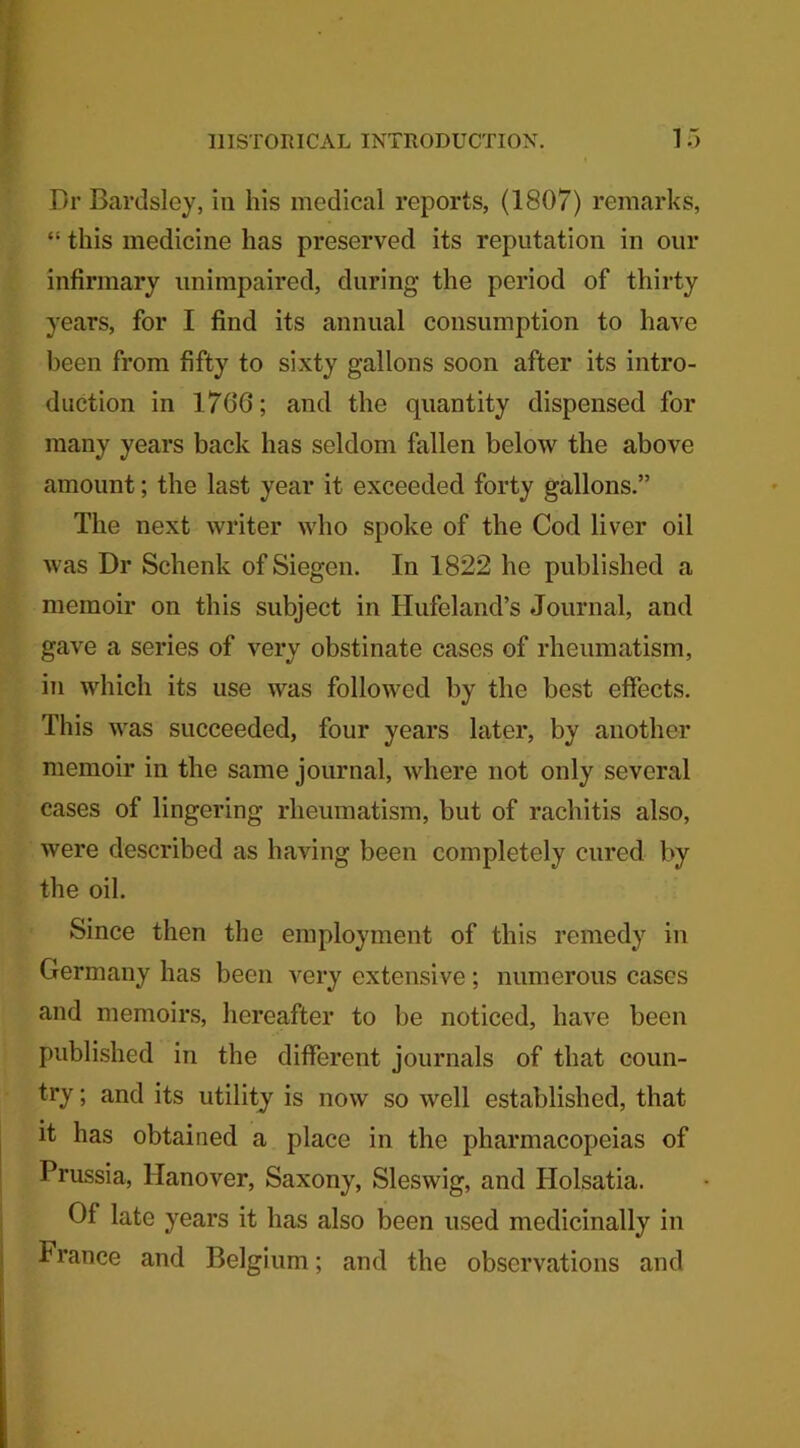 Dr Bard si ey, in his medical reports, (1807) remarks, “ this medicine has preserved its reputation in our infirmary unimpaired, during the period of thirty years, for I find its annual consumption to have been from fifty to sixty gallons soon after its intro- duction in 1706; and the quantity dispensed for many years back has seldom fallen below the above amount; the last year it exceeded forty gallons.” The next writer who spoke of the Cod liver oil was Dr Schenk ofSiegen. In 1822 he published a memoir on this subject in Hufeland’s Journal, and gave a series of very obstinate cases of rheumatism, in which its use was followed by the best effects. This was succeeded, four years later, by another memoir in the same journal, where not only several cases of lingering rheumatism, but of rachitis also, were described as having been completely cured by the oil. Since then the employment of this remedy in Germany has been very extensive; numerous cases and memoirs, hereafter to be noticed, have been published in the different journals of that coun- try ; and its utility is now so well established, that it has obtained a place in the pharmacopeias of Prussia, Hanover, Saxony, Sleswig, and Holsatia. Of late years it has also been used medicinally in France and Belgium; and the observations and