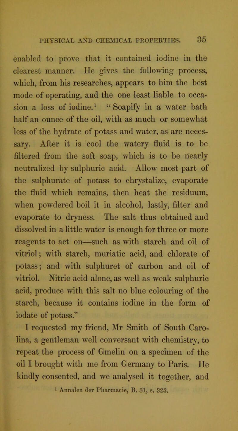 enabled to prove that it contained iodine in the clearest manner. lie gives the following process, which, from his researches, appears to him the best mode of operating, and the one least liable to occa- sion a loss of iodine.1 “ Soapify in a water bath half an ounce of the oil, with as much or somewhat less of the hydrate of potass and water, as are neces- sary. After it is cool the watery fluid is to be filtered from the soft soap, which is to be nearly neutralized by sulphuric acid. Allow most part of the sulphurate of potass to chrystalize, evaporate the fluid which remains, then heat the residuum, when powdered boil it in alcohol, lastly, filter and evaporate to dryness. The salt thus obtained and dissolved in a little water is enough for three or more reagents to act on—such as with starch and oil of vitriol; with starch, muriatic acid, and chlorate of potass; and with sulpliuret of carbon and oil of vitriol. Nitric acid alone, as well as weak sulphuric acid, produce with this salt no blue colouring of the starch, because it contains iodine in the form of iodate of potass.” I requested my friend, Mr Smith of South Caro- lina, a gentleman well conversant with chemistry, to repeat the process of Gmelin on a specimen of the oil I brought with me from Germany to Paris. He kindly consented, and we analysed it together, and 1 Annalen der Pharmacie, B. 31, s. 323.