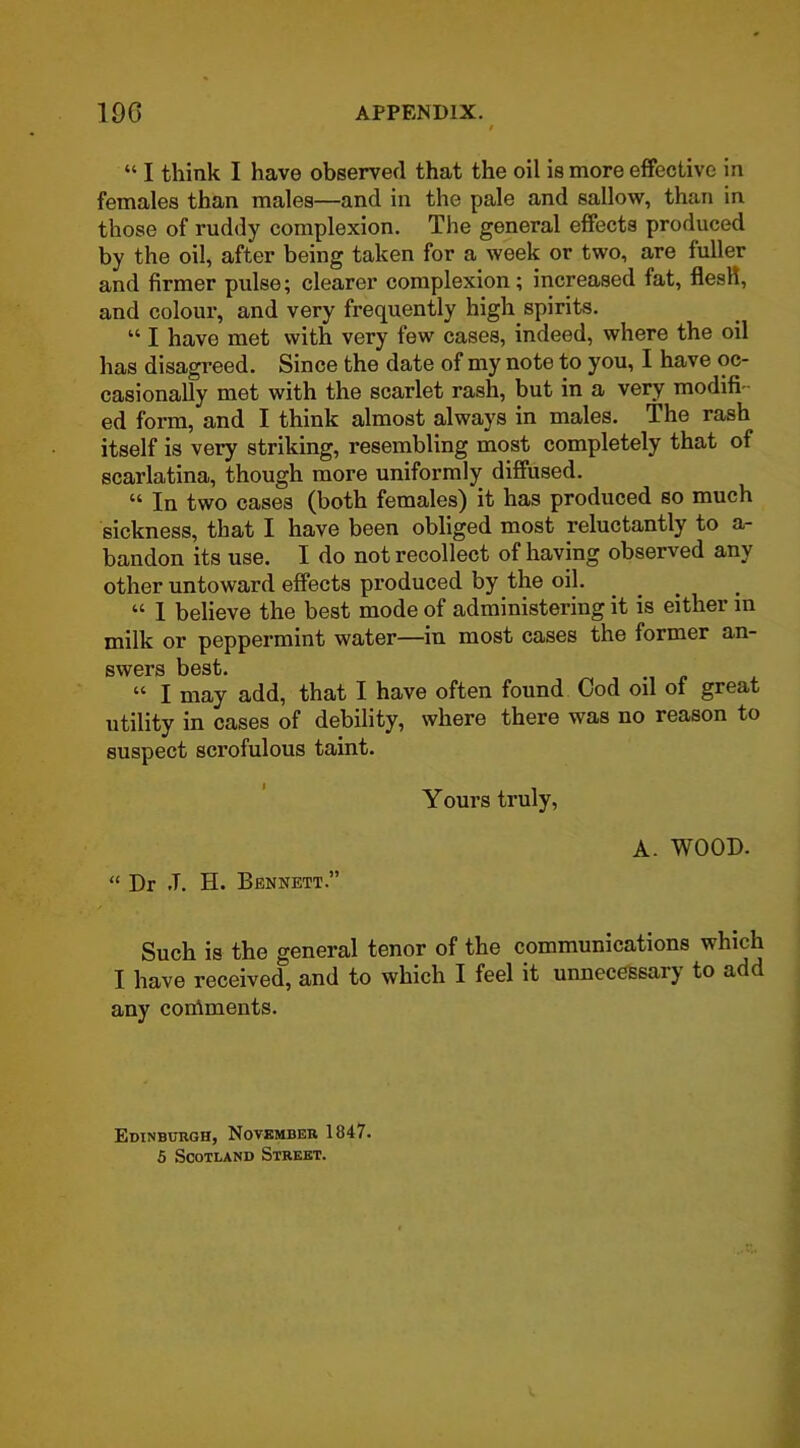 “ I think I have observed that the oil is more effective in females than males—and in the pale and sallow, than in those of ruddy complexion. The general effects produced by the oil, after being taken for a week or two, are fuller and firmer pulse; clearer complexion; increased fat, flesH, and colour, and very frequently high spirits. “ I have met with very few cases, indeed, where the oil has disagreed. Since the date of my note to you, I have oc- casionally met with the scarlet rash, but in a very modifi ed form, and I think almost always in males. The rash itself is very striking, resembling most completely that of scarlatina, though more uniformly diffused. “ In two cases (both females) it has produced so much sickness, that I have been obliged most reluctantly to a- bandon its use. I do not recollect of having observed any other untoward effects produced by the oil. “ I believe the best mode of administering it is either in milk or peppermint water—in most cases the former an- swers best. “ I may add, that I have often found Cod oil oi great utility in cases of debility, where there was no reason to suspect scrofulous taint. Yours truly, A. WOOD. “ Dr .T. H. Bennett.” Such is the general tenor of the communications which I have received, and to which I feel it unnecessary to add any continents. Edinburgh, November 1847. 5 Scotland Street.