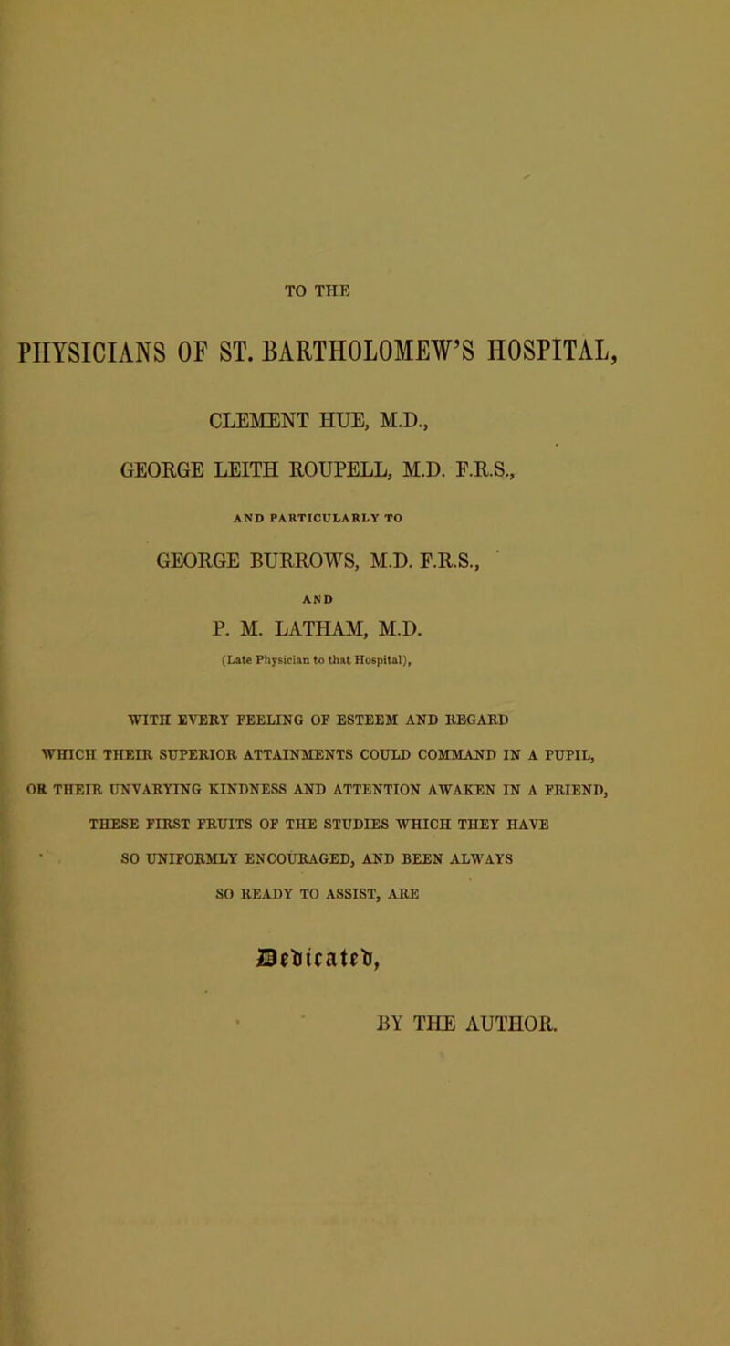 TO THE PHYSICIANS OF ST. BARTHOLOMEW’S HOSPITAL, CLEMENT HUE, M.D., GEORGE LEITH ROUPELL, M.D. F.R.S., AND PARTICULARLY TO GEORGE BURROWS, M.D. E.R.S., AND P. M. LATHAM, M.D. (Late Physician to that Hospital), WITH EVERY FEELING OF ESTEEM AND REGARD WHICH THEIR SUPERIOR ATTAINMENTS COULD COMMAND IN A PUPIL, OR THEIR UNVARYING KINDNESS AND ATTENTION AWAKEN IN A FRIEND, THESE FIRST FRUITS OF THE STUDIES WHICH THEY HAVE SO UNIFORMLY ENCOURAGED, AND BEEN ALWAYS SO READY TO ASSIST, ARE UetHcatetn, BY THE AUTHOR.