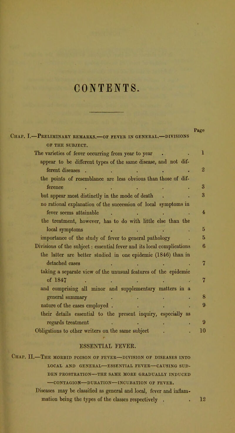 CONTENTS Page Chap. I.—Preliminary remarks.—of fever in general.—divisions OF THE SUBJECT. The varieties of fever occurring from year to year . . 1 appear to be different types of the same disease, and not dif- ferent diseases . . . . .2 the points of resemblance are less obvious than those of dif- ference . . . . .3 but appear most distinctly in the mode of death . . 3 no rational explanation of the succession of local symptoms in fever seems attainable . . . .4 the treatment, however, has to do with little else than the local symptoms . . . .5 importance of the study of fever to general pathology . 5 Divisions of the subject: essential fever and its local complications 6 the latter are better studied in one epidemic (1846) than in detached eases . . . .7 taking a separate view of the unusual features of the epidemic of 1847 . . . . .7 and comprising all minor and supplementary matters in a general summary . . . .8 nature of the cases employed . . . .9 their details essential to the present inquiry, especially as regards treatment . . . .9 Obligations to other writers on the same subject . . 10 ESSENTIAL FEVER. Chap. II.—The morbid poison of fever—division of diseases into LOCAL AND GENERAL—ESSENTIAL FEVER—CAUSING SUD- DEN PROSTRATION—THE SAME MORE GRADUALLY INDUCED —CONTAGION—DURATION—INCUBATION OF FEVER. Diseases may be classified as general and local, fever and inflam- mation being the types of the classes respectively . .12