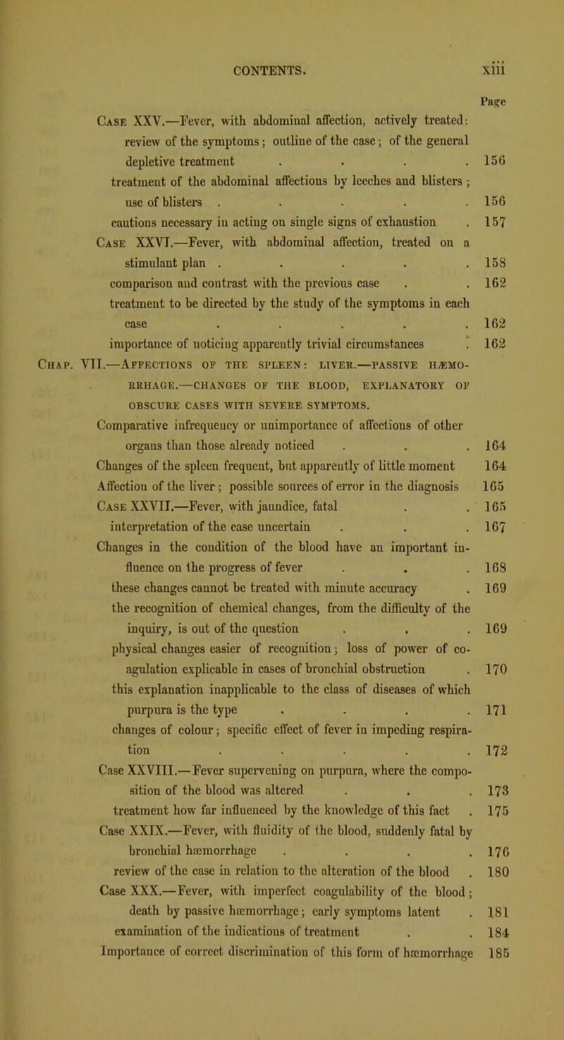 I’ns^e Case XXV.—Fever, with abdominal affection, actively treated: review of the symptoms; outline of the case; of the general depletive treatment . . . .156 treatment of the abdominal affections by leeches and blisters ; use of blisters . . . . .156 cautions necessary in actiug on single signs of exhaustion . 157 Case XXVI.—Fever, with abdomiual affection, treated on a stimulant plan . . . . .158 comparison and contrast with the previous case . . 162 treatment to be directed by the study of the symptoms in each case . . . . .162 importance of noticing apparently trivial circumstances . 162 Chap. VII.—Affections of the spleen: liver.—passive hemo- rrhage.—CHANGES OF THE BLOOD, EXPLANATORY OF OBSCURE CASES WITH SEVERE SYMPTOMS. Comparative infrequency or unimportance of affections of other organs than those already noticed . . .164 Changes of the spleen frequent, but apparently of little moment 164 Affection of the liver; possible sources of error in the diagnosis 165 Case XXVII.—Fever, with jaundice, fatal . .165 interpretation of the case uncertain . . .167 Changes in the condition of the blood have an important in- fluence on the progress of fever . . .168 these changes cannot be treated with minute accuracy . 169 the recognition of chemical changes, from the difficulty of the inquiry, is out of the question . , .169 physical changes easier of recognition; loss of power of co- agulation explicable in cases of bronchial obstruction . 170 this explanation inapplicable to the class of diseases of which purpura is the type . . . .171 changes of colour; specific effect of fever in impeding respira- tion ..... 172 Case XXVIII.—Fever supervening on purpura, where the compo- sition of the blood was altered . . . 173 treatment how far influenced by the knowledge of this fact . 175 Case XXIX.—Fever, with fluidity of the blood, suddenly fatal by bronchial hamiorrhage . . . .176 review of the case in relation to the alteration of the blood . 180 Case XXX.—Fever, with imperfect coagulability of the blood; death by passive haemorrhage; early symptoms latent . 181 examination of the indications of treatment . .184 Importance of correct discrimination of this form of hfcmorrhage 185