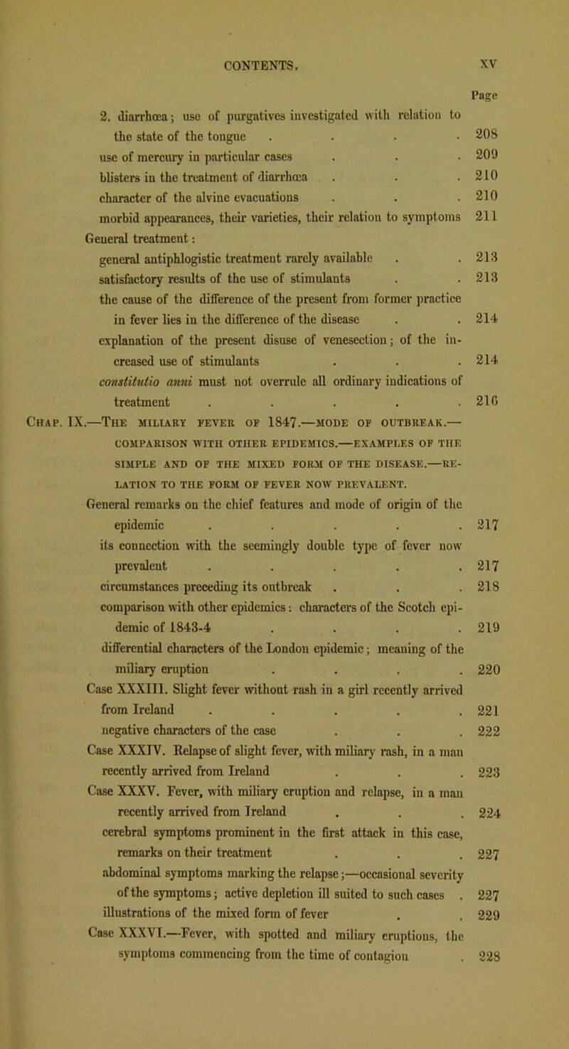 Page 2. diarrhoea; use of purgatives investigated with relation to the state of the tongue .... use of mercury in particular cases blisters in the treatment of diarrhoea character of the alvine evacuations morbid appearances, their varieties, their relation to symptoms General treatment: general antiphlogistic treatment rarely available satisfactory results of the use of stimulants the cause of the difference of the present from former practice in fever lies in the difference of the disease explanation of the present disuse of venesection; of the in- creased use of stimulants conslitulio anni must not overrule all ordinary indications of treatment ..... Chap. IX.—The miliary fever op 1847.—mode op outbreak.— COMPARISON WITH OTHER EPIDEMICS.—EXAMPLES OP THE SIMPLE AND OF THE MIXED FORM OF THE DISEASE.—RE- LATION TO THE FORM OF FEVER NOW PREVALENT. General remarks on the chief features and mode of origin of the epidemic ..... its connection with the seemingly double type of fever now prevalent ..... circumstances preceding its outbreak comparison with other epidemics: characters of the Scotch epi- demic of 1843-4 .... differential characters of the London epidemic; meaning of the miliary eruption .... Case XXXIII. Slight fever without rash in a girl recently arrived from Ireland ..... negative characters of the case Case XXXIV. Relapse of slight fever, with miliary rash, in a man recently arrived from Ireland Case XXXV. Fever, with miliary eruption and relapse, in a mau recently arrived from Ireland cerebral symptoms prominent in the first attack in this case, remarks on their treatment abdominal symptoms marking the relapse;—occasional severity of the symptoms; active depletion ill suited to such cases . illustrations of the mixed form of fever Case XXXVI.--Fever, with spotted and miliary eruptions, the symptoms commencing from the time of contagion 208 20!) 210 210 211 213 213 214 214 210 217 217 218 219 220 221 222 223 224 227 227 229 228