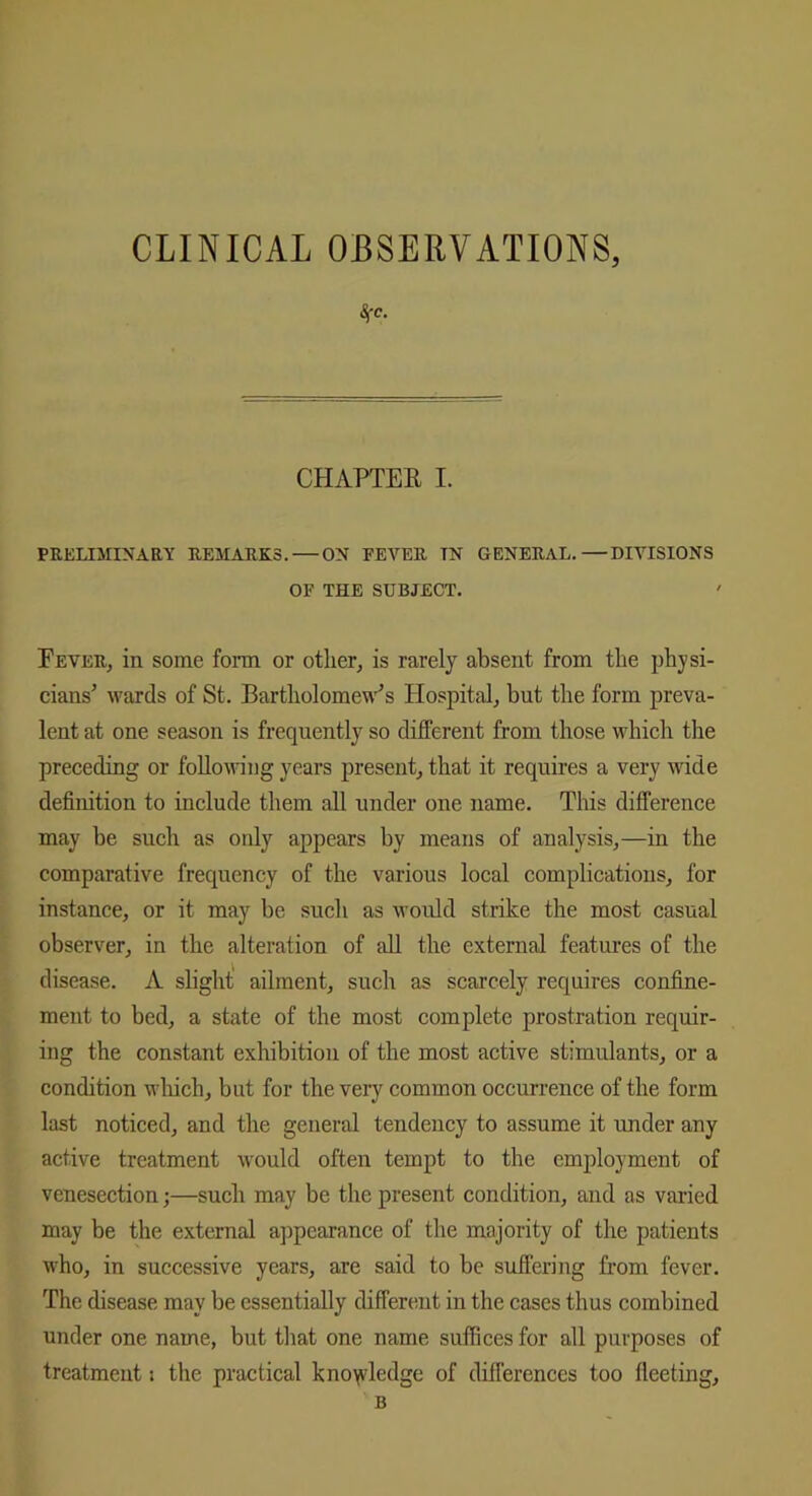 CLINICAL OBSERVATIONS, 4'C. CHAPTER I. PRELIMINARY REMARKS. — ON FEVER TN GENERAL.—DIVISIONS OF THE SUBJECT. Fever, in some form or other, is rarely absent from the physi- cians’ wards of St. Bartholomew’s Hospital, but the form preva- lent at one season is frequently so different from those which the preceding or following years present, that it requires a very wide definition to include them all under one name. This difference may be such as only appears by means of analysis,—in the comparative frequency of the various local complications, for instance, or it may be such as would strike the most casual observer, in the alteration of all the external features of the disease. A slight ailment, such as scarcely requires confine- ment to bed, a state of the most complete prostration requir- ing the constant exhibition of the most active stimulants, or a condition which, but for the very common occurrence of the form last noticed, and the general tendency to assume it under any active treatment would often tempt to the employment of venesection;—such may be the present condition, and as varied may be the external appearance of the majority of the patients who, in successive years, are said to be suffering from fever. The disease may be essentially different in the cases thus combined under one name, but that one name suffices for all purposes of treatment; the practical knowledge of differences too fleeting, B