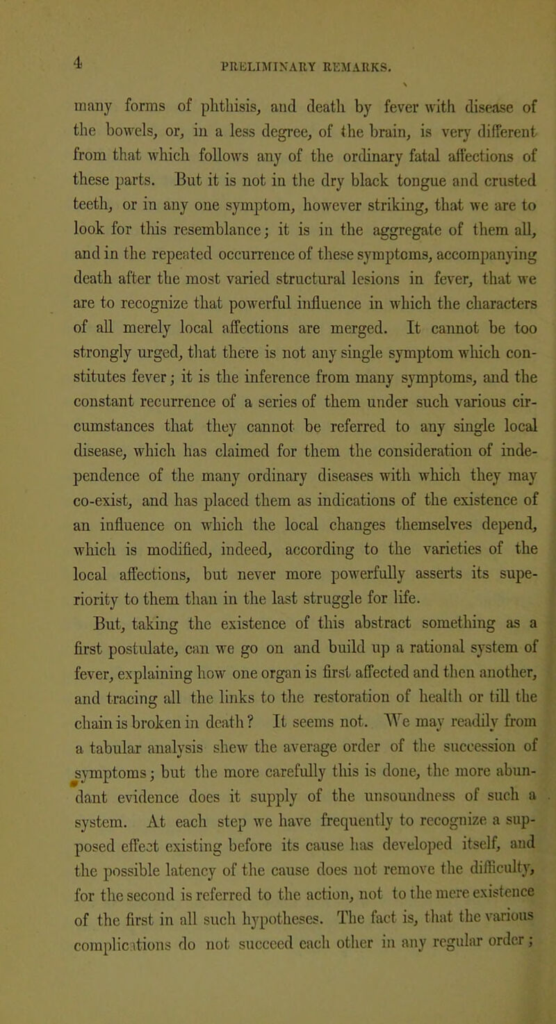 many forms of phthisis, and death by fever with disease of the bowels, or, in a less degree, of the brain, is very different from that which follows any of the ordinary fatal affections of these parts. But it is not in the dry black tongue and crusted teeth, or in any one symptom, however striking, that we are to look for this resemblance; it is in the aggregate of them all, and in the repeated occurrence of these symptoms, accompanying death after the most varied structural lesions in fever, that we are to recognize that powerful influence in which the characters of all merely local affections are merged. It cannot be too strongly urged, that there is not any single symptom which con- stitutes fever; it is the inference from many symptoms, and the constant recurrence of a series of them under such various cir- cumstances that they cannot be referred to any single local disease, which has claimed for them the consideration of inde- pendence of the many ordinary diseases with which they may co-exist, and has placed them as indications of the existence of an influence on which the local changes themselves depend, which is modified, indeed, according to the varieties of the local affections, but never more powerfully asserts its supe- riority to them than in the last struggle for life. But, taking the existence of this abstract something as a first postulate, can we go on and build up a rational system of fever, explaining how one organ is first affected and then another, and tracing all the links to the restoration of health or till the chain is broken in death ? It seems not. We may readily from a tabular analysis shew the average order of the succession of symptoms; but the more carefully this is done, the more abun- dant evidence does it supply of the unsoundness of such a system. At each step we have frequently to recognize a sup- posed effect existing before its cause has developed itself, and the possible latency of the cause does not remove the difficulty, for the second is referred to the action, not to the mere existence of the first in all such hypotheses. The fact is, that the various compile itions do not succeed each other in any regular order;