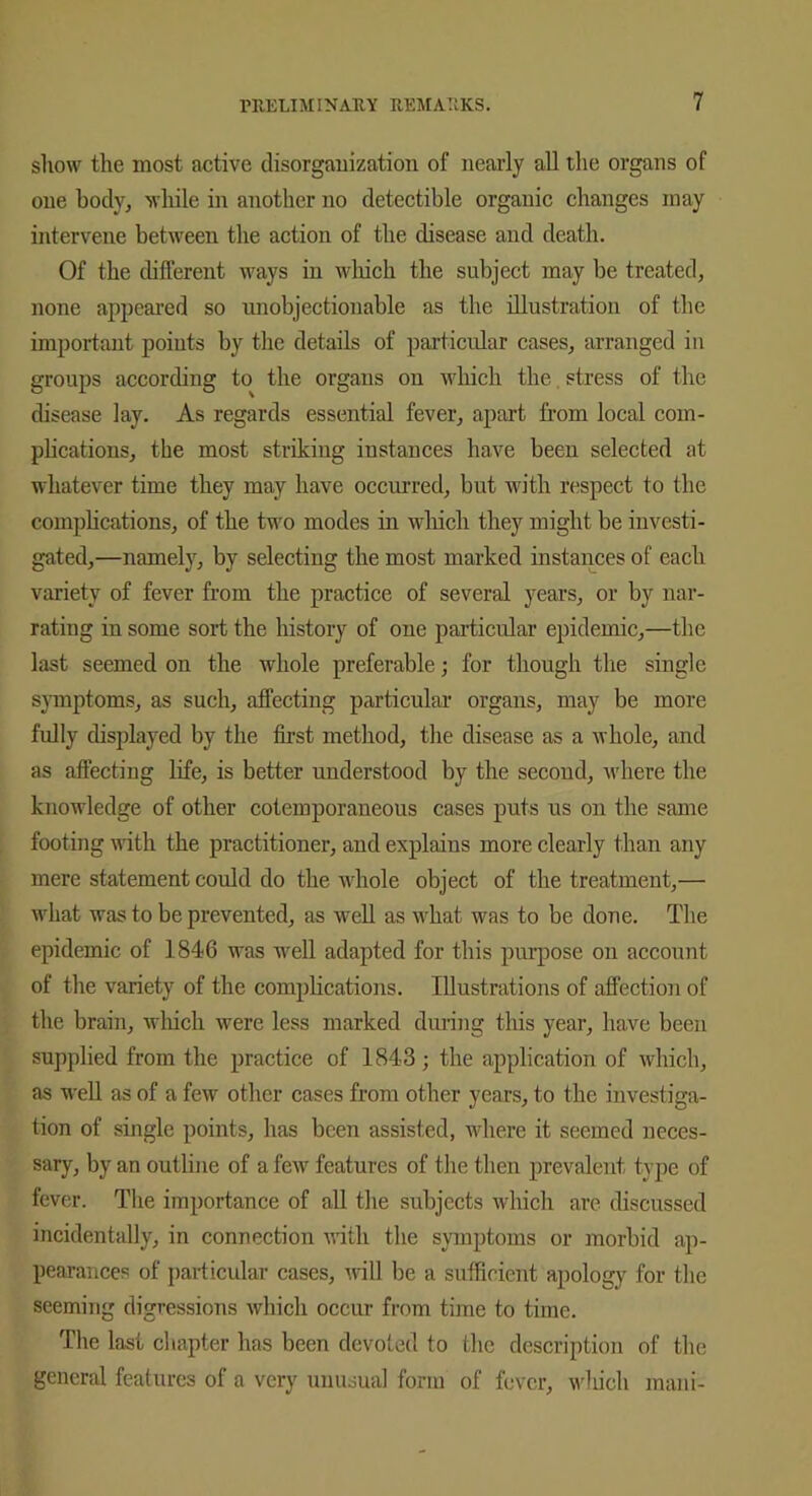 show the most active disorganization of nearly all the organs of one body, while in another no detectible organic changes may intervene between the action of the disease and death. Of the different ways in which the subject may be treated, none appeared so unobjectionable as the illustration of the important points by the details of particular cases, arranged in groups according to the organs on which the stress of the disease lay. As regards essential fever, apart from local com- plications, the most striking instances have been selected at whatever time they may have occurred, but with respect to the complications, of the two modes in which they might be investi- gated,—namely, by selecting the most marked instances of each variety of fever from the practice of several years, or by nar- rating in some sort the history of one particular epidemic,—the last seemed on the whole preferable; for though the single symptoms, as such, affecting particular organs, may be more fully displayed by the first method, the disease as a whole, and as affecting life, is better understood by the second, where the knowledge of other cotemporaneous cases puts us on the same footing with the practitioner, and explains more clearly than any mere statement could do the whole object of the treatment,— what was to be prevented, as well as what was to be done. The epidemic of 184-6 was well adapted for this purpose on account of the variety of the complications. Illustrations of affection of the brain, which were less marked during this year, have been supplied from the practice of 1843; the application of which, as -well as of a few other cases from other years, to the investiga- tion of single points, has been assisted, where it seemed neces- sary, by an outline of a few features of the then prevalent type of fever. The importance of all the subjects which are discussed incidentally, in connection with the symptoms or morbid ap- pearances of particular cases, will be a sufficient apology for the seeming digressions which occur from time to time. The last chapter has been devoted to the description of the general features of a very unusual form of fever, which mani-