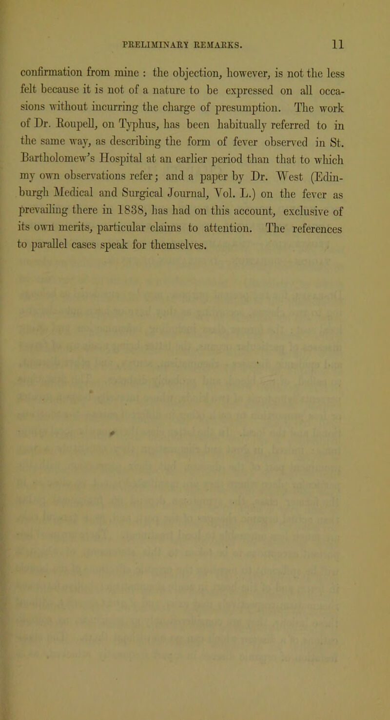 confirmation from mine : the objection, however, is not the less felt because it is not of a nature to be expressed on all occa- sions without incurring the charge of presumption. The work of Dr. Roupell, on Typhus, has been habitually referred to in the same way, as describing the form of fever observed in St. Bartholomew's Hospital at an earlier period than that to which my own observations refer; and a paper by Dr. West (Edin- burgh Medical and Surgical Journal, Yol. L.) on the fever as prevailing there in 1838, has had on this account, exclusive of its own merits, particular claims to attention. The references to parallel cases speak for themselves.