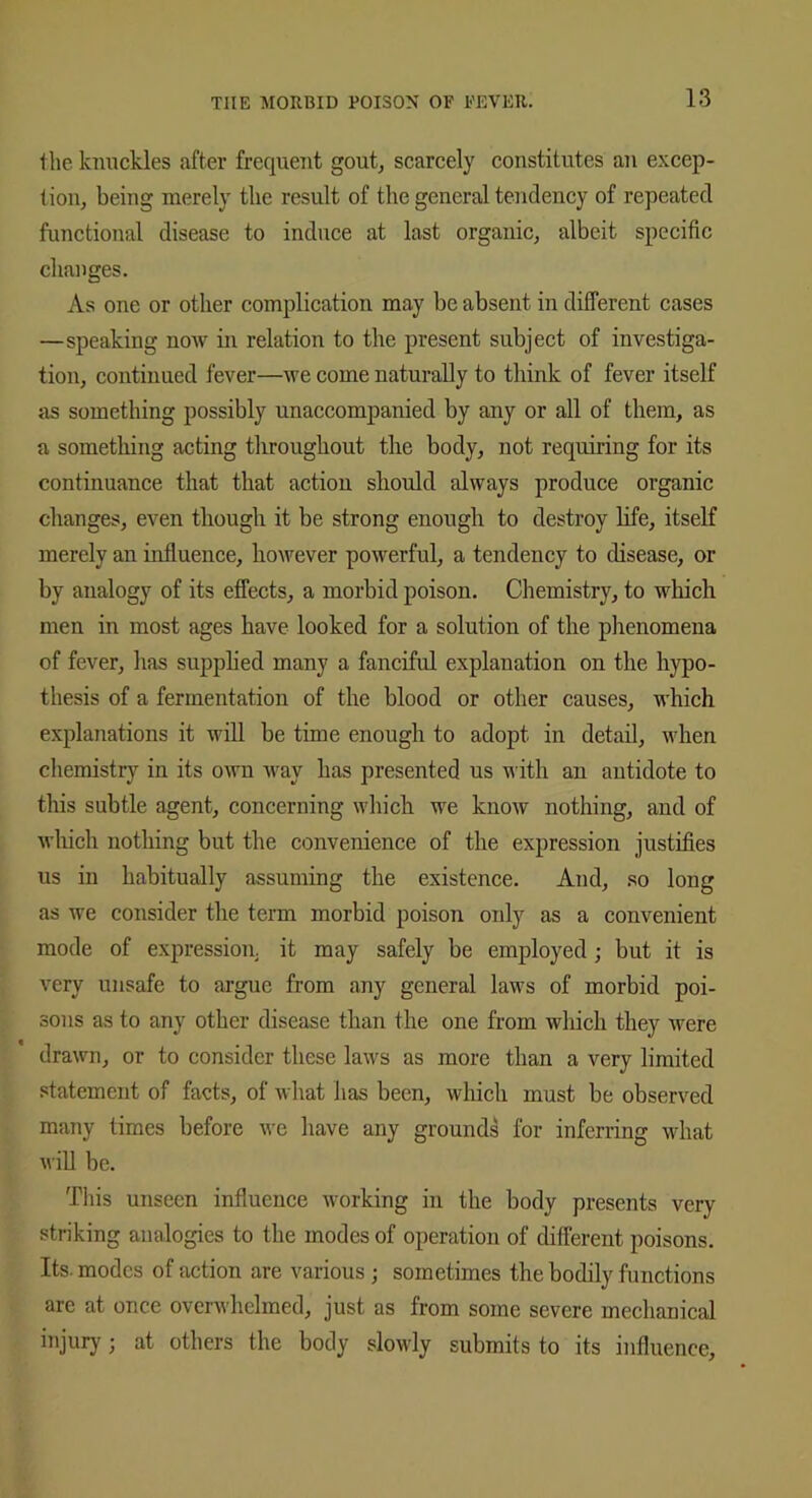the knuckles after frequent gout, scarcely constitutes an excep- tion, being merely the result of the general tendency of repeated functional disease to induce at last organic, albeit specific changes. As one or other complication may be absent in different cases —speaking now in relation to the present subject of investiga- tion, continued fever—we come naturally to think of fever itself as something possibly unaccompanied by any or all of them, as a something acting throughout the body, not requiring for its continuance that that action should always produce organic changes, even though it be strong enough to destroy life, itself merely an influence, however powerful, a tendency to disease, or by analogy of its effects, a morbid poison. Chemistry, to which men in most ages have looked for a solution of the phenomena of fever, has supplied many a fanciful explanation on the hypo- thesis of a fermentation of the blood or other causes, which explanations it will be time enough to adopt in detail, when chemistry in its own way has presented us with an antidote to this subtle agent, concerning which we know nothing, and of which nothing but the convenience of the expression justifies us in habitually assuming the existence. And, so long as we consider the term morbid poison only as a convenient mode of expression, it may safely be employed; but it is very unsafe to argue from any general laws of morbid poi- sons as to any other disease than the one from which they were drawn, or to consider these laws as more than a very limited statement of facts, of what has been, which must be observed many times before we have any grounds for inferring what will be. This unseen influence working in the body presents very striking analogies to the modes of operation of different poisons. Its. modes of action are various ; sometimes the bodily functions are at once overwhelmed, just as from some severe mechanical injury; at others the body slowly submits to its influence.