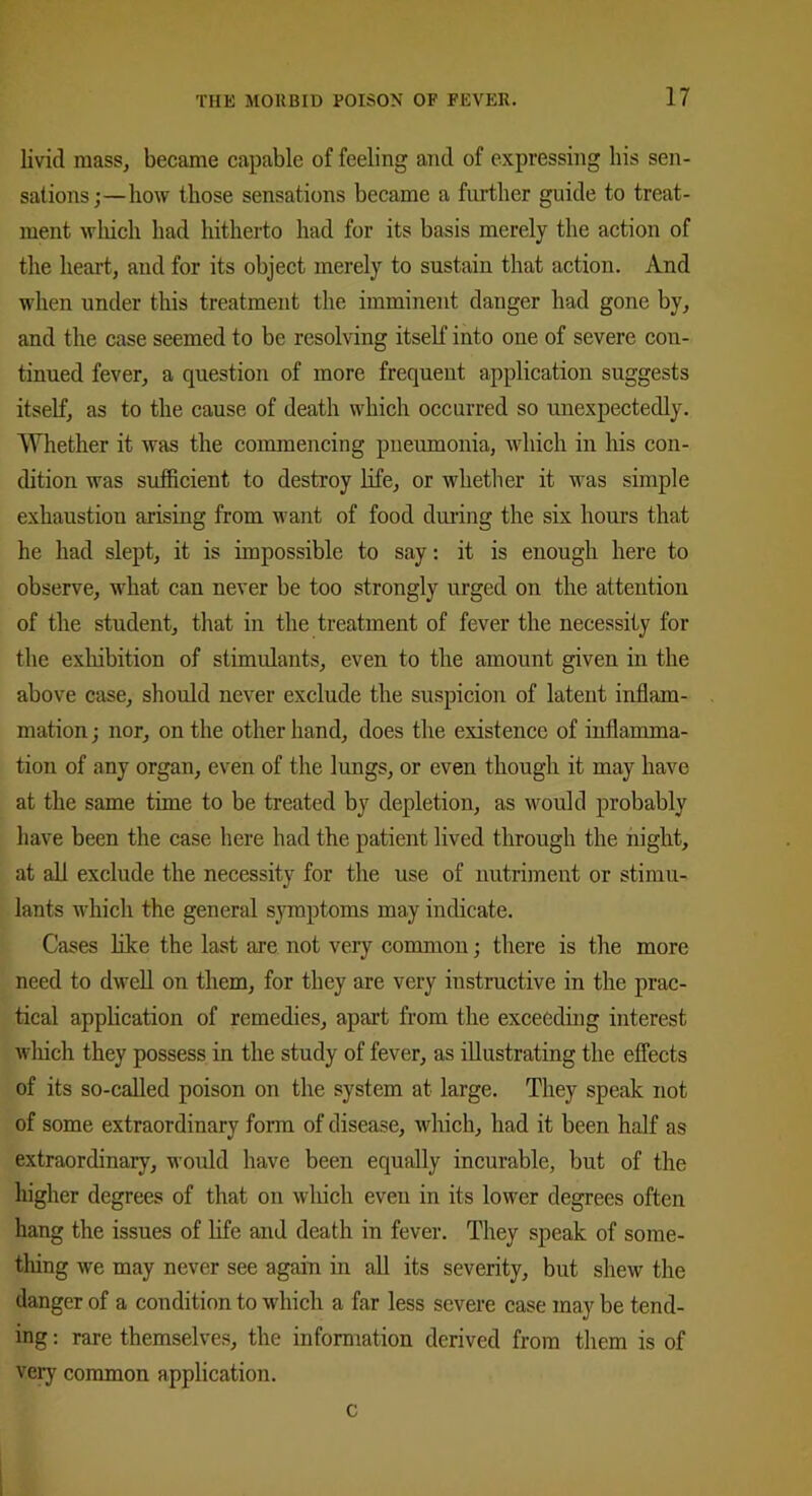 livid mass, became capable of feeling and of expressing his sen- sations;—how those sensations became a further guide to treat- ment which had hitherto had for its basis merely the action of the heart, and for its object merely to sustain that action. And when under this treatment the imminent danger had gone by, and the case seemed to be resolving itself into one of severe con- tinued fever, a question of more frequent application suggests itself, as to the cause of death which occurred so unexpectedly. Whether it was the commencing pneumonia, which in his con- dition was sufficient to destroy life, or whether it was simple exhaustion arising from want of food during the six hours that he had slept, it is impossible to say: it is enough here to observe, what can never be too strongly urged on the attention of the student, that in the treatment of fever the necessity for the exhibition of stimulants, even to the amount given in the above case, should never exclude the suspicion of latent inflam- mation ; nor, on the other hand, does the existence of inflamma- tion of any organ, even of the lungs, or even though it may have at the same time to be treated by depletion, as would probably have been the case here had the patient lived through the night, at all exclude the necessity for the use of nutriment or stimu- lants which the general symptoms may indicate. Cases like the last are not very common; there is the more need to dwell on them, for they are very instructive in the prac- tical application of remedies, apart from the exceeding interest which they possess in the study of fever, as illustrating the effects of its so-called poison on the system at large. They speak not of some extraordinary form of disease, which, had it been half as extraordinary, would have been equally incurable, but of the higher degrees of that on which even in its lower degrees often hang the issues of life and death in fever. They speak of some- thing we may never see again in all its severity, but shew the danger of a condition to which a far less severe case may be tend- ing : rare themselves, the information derived from them is of very common application. c