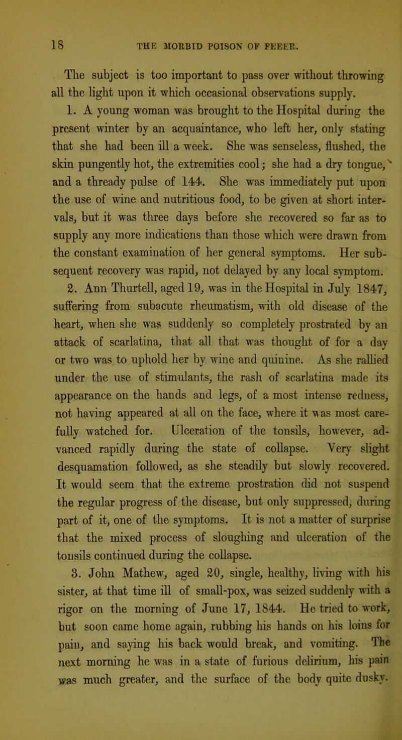 The subject is too important to pass over without throwing all the light upon it which occasional observations supply. 1. A young woman was brought to the Hospital during the present winter by an acquaintance, who left her, only stating that she had been ill a week. She was senseless, flushed, the skin pungently hot, the extremities cool; she had a dry tongue,N and a thready pulse of 144. She was immediately put upon the use of wine and nutritious food, to be given at short inter- vals, but it was three days before she recovered so far as to supply any more indications than those which were drawn from the constant examination of her general symptoms. Her sub- sequent recovery was rapid, not delayed by any local symptom. 2. Ann Thurtell, aged 19, was in the Hospital in July 1847, suffering from subacute rheumatism, with old disease of the heart, when she was suddenly so completely prostrated by an attack of scarlatina, that all that was thought of for a day or two was to uphold her by wine and quinine. As she rallied under the use of stimulants, the rash of scarlatina made its appearance on the hands and legs, of a most intense redness, not having appeared at all on the face, where it m as most care- fully watched for. Ulceration of the tonsils, however, ad- vanced rapidly during the state of collapse. Very slight desquamation followed, as she steadily but slowly recovered. It would seem that the extreme prostration did not suspend the regular progress of the disease, but only suppressed, during part of it, one of the symptoms. It is not a matter of surprise that the mixed process of sloughing and ulceration of the tonsils continued during the collapse. 3. John Mathew, aged 20, single, healthy, living with his sister, at that time ill of small-pox, was seized suddenly with a rigor on the morning of June 17, 1S44. He tried to work, but soon came home again, rubbing his hands on his loins for pain, and saying his back would break, and vomiting. The next morning he was in a state of furious delirium, his pain was much greater, and the surface of the body quite dusky.