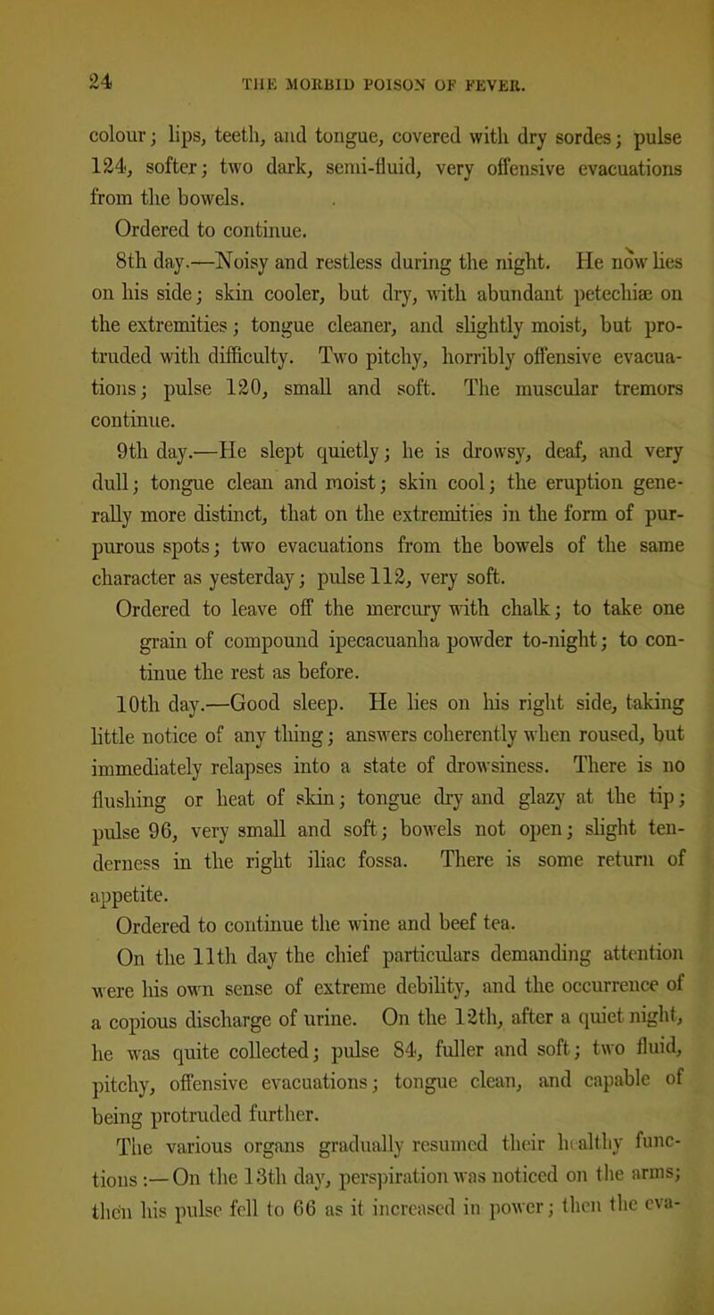 colour; lips, teeth, and tongue, covered with dry sordes; pulse 124, softer; two dark, semi-fluid, very offensive evacuations from the bowels. Ordered to continue. 8th day.—Noisy and restless during the night. He now lies on his side; skin cooler, but dry, with abundant petechias on the extremities; tongue cleaner, and slightly moist, but pro- truded with difficulty. Two pitchy, horribly offensive evacua- tions; pulse 120, small and soft. The muscular tremors continue. 9th day.—He slept quietly; he is drowsy, deaf, and very dull; tongue clean and moist; skin cool; the eruption gene- rally more distinct, that on the extremities in the form of pur- purous spots; two evacuations from the bowels of the same character as yesterday; pulse 112, very soft. Ordered to leave off the mercury with chalk; to take one grain of compound ipecacuanha powder to-night; to con- tinue the rest as before. 10th day.—Good sleep. He lies on his right side, taking little notice of any thing; answers coherently when roused, but immediately relapses into a state of drowsiness. There is no flushing or heat of skin; tongue dry and glazy at the tip; pulse 96, very small and soft; bowels not open; slight ten- derness in the right iliac fossa. There is some return of appetite. Ordered to continue the wine and beef tea. On the 11 tli day the chief particulars demanding attention were his own sense of extreme debility, and the occurrence of a copious discharge of urine. On the 12th, after a quiet night, he was quite collected; pulse 84, fuller and soft; two fluid, pitchy, offensive evacuations; tongue clean, and capable of being protruded further. The various organs gradually resumed their healthy func- tions On the 13th day, perspiration was noticed on the arms; then his pulse fell to 66 as it increased in power; then the eva-