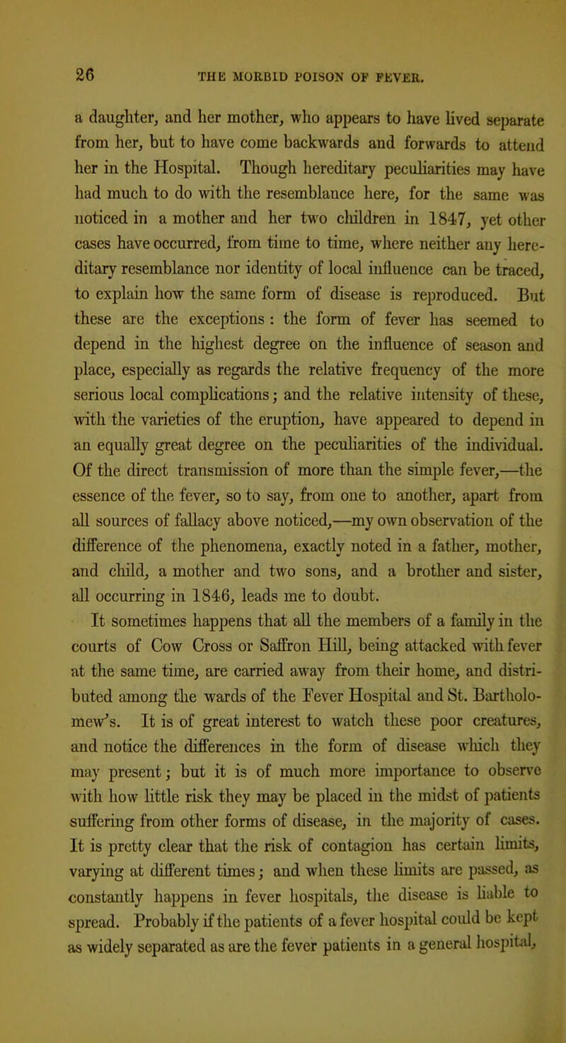 a daughter, and her mother, who appears to have lived separate from her, but to have come backwards and forwards to attend her in the Hospital. Though hereditary peculiarities may have had much to do with the resemblance here, for the same was noticed in a mother and her two children in 1847, yet other cases have occurred, from time to time, where neither any here- ditary resemblance nor identity of local influence can be traced, to explain how the same form of disease is reproduced. But these are the exceptions : the form of fever has seemed to depend in the highest degree on the influence of season and place, especially as regards the relative frequency of the more serious local complications; and the relative intensity of these, with the varieties of the eruption, have appeared to depend in an equally great degree on the peculiarities of the individual. Of the direct transmission of more than the simple fever,—the essence of the fever, so to say, from one to another, apart from all sources of fallacy above noticed,—my own observation of the difference of the phenomena, exactly noted in a father, mother, and child, a mother and two sons, and a brother and sister, all occurring in 1846, leads me to doubt. It sometimes happens that all the members of a family in the courts of Cow Cross or Saffron Hill, being attacked with fever at the same time, are carried away from their home, and distri- buted among the wards of the Fever Hospital and St. Bartholo- mew’s. It is of great interest to watch these poor creatures, and notice the differences in the form of disease which they may present; but it is of much more importance to observe with how little risk they may be placed in the midst of patients suffering from other forms of disease, in the majority of cases. It is pretty clear that the risk of contagion has certain limits, varying at different times; and when these limits are passed, as constantly happens in fever hospitals, the disease is liable to spread. Probably if the patients of a fever hospital could be kept as widely separated as are the fever patients in a general hospital.