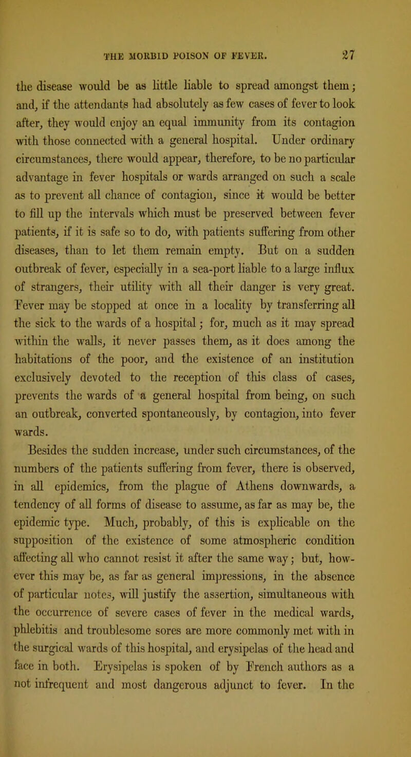 the disease would be as little liable to spread amongst them; and, if the attendants had absolutely as few cases of fever to look after, they would enjoy an equal immunity from its contagion with those connected with a general hospital. Under ordinary circumstances, there would appear, therefore, to be no particular advantage in fever hospitals or wards arranged on such a scale as to prevent all chance of contagion, since it would be better to fill up the intervals which, must be preserved between fever patients, if it is safe so to do, with patients suffering from other diseases, than to let them remain empty. But on a sudden outbreak of fever, especially in a sea-port liable to a large influx of strangers, their utility with all their danger is very great. Fever may be stopped at once in a locality by transferring all the sick to the wards of a hospital; for, much as it may spread within the walls, it never passes them, as it does among the habitations of the poor, and the existence of an institution exclusively devoted to the reception of this class of cases, prevents the wards of a general hospital from being, on such an outbreak, converted spontaneously, by contagion, into fever wards. Besides the sudden increase, under such circumstances, of the numbers of the patients suffering from fever, there is observed, in all epidemics, from the plague of Athens downwards, a tendency of all forms of disease to assume, as far as may be, the epidemic type. Much, probably, of this is explicable on the supposition of the existence of some atmospheric condition affecting all who cannot resist it after the same way; but, how- ever this may be, as far as general impressions, in the absence of particular notes, will justify the assertion, simultaneous with the occurrence of severe cases of fever in the medical wards, phlebitis and troublesome sores are more commonly met with in the surgical wards of this hospital, and erysipelas of the head and face in both. Erysipelas is spoken of by French authors as a not infrequent and most dangerous adjunct to fever. In the