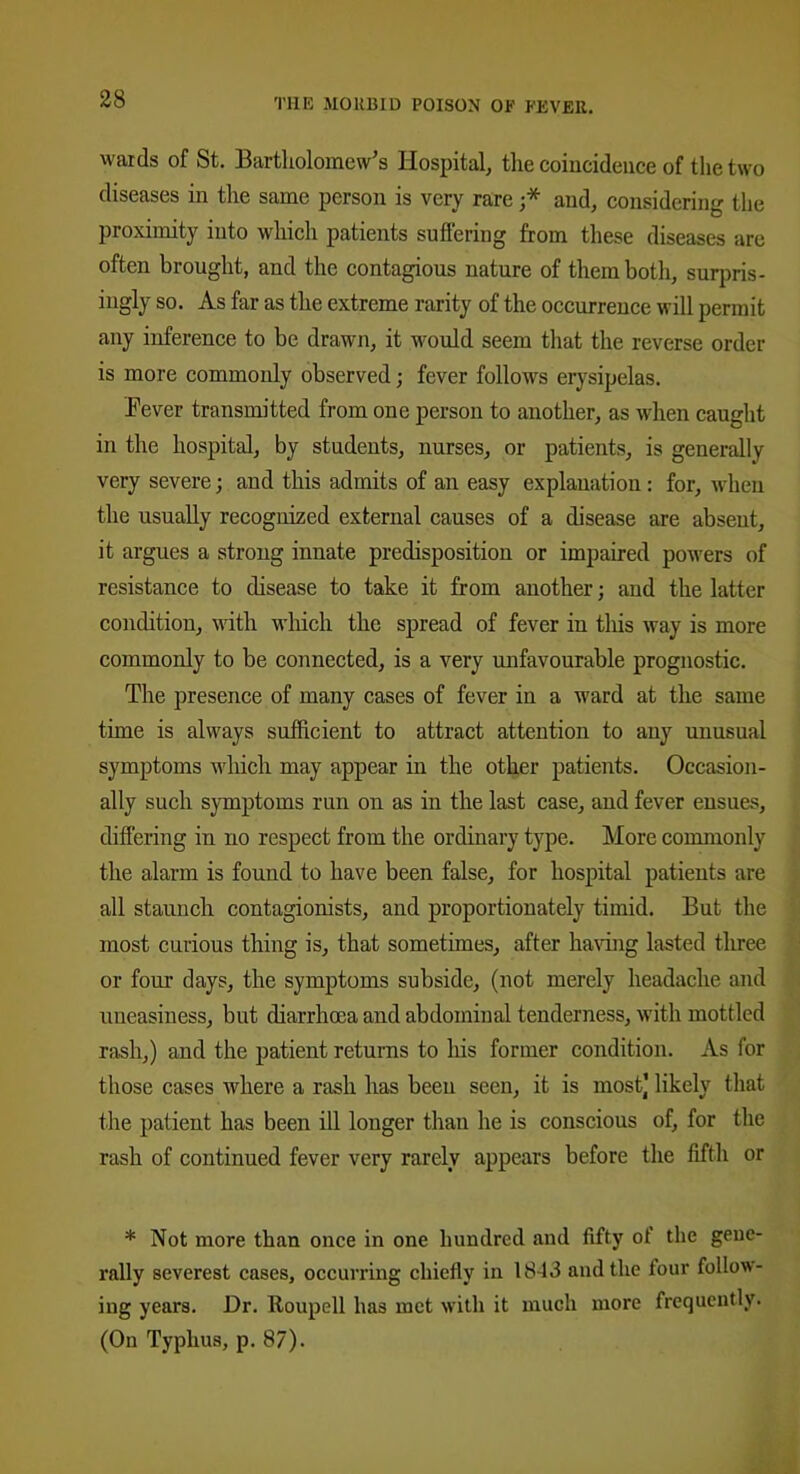 wards of St. Bartholomew’s Hospital, the coincidence of the two diseases in the same person is very rare ;* and, considering the proximity into which patients suffering from these diseases are often brought, and the contagious nature of them both, surpris- ingly so. As far as the extreme rarity of the occurrence will permit any inference to be drawn, it would seem that the reverse order is more commonly observed; fever follows erysipelas. .Fever transmitted from one person to another, as when caught in the hospital, by students, nurses, or patients, is generally very severe; and this admits of an easy explanation: for, when the usually recognized external causes of a disease are absent, it argues a strong innate predisposition or impaired powers of resistance to disease to take it from another; and the latter condition, with which the spread of fever in this way is more commonly to be connected, is a very unfavourable prognostic. The presence of many cases of fever in a ward at the same time is always sufficient to attract attention to any unusual symptoms which may appear in the other patients. Occasion- ally such symptoms run on as in the last case, and fever ensues, differing in no respect from the ordinary type. More commonly the alarm is found to have been false, for hospital patients are all staunch contagionists, and proportionately timid. But the most curious thing is, that sometimes, after having lasted three or four days, the symptoms subside, (not merely headache and uneasiness, but diarrhoea and abdominal tenderness, with mottled rash,) and the patient returns to his former condition. As for those cases where a rash has been seen, it is most) likely that the patient has been ill longer than he is conscious of, for the rash of continued fever very rarely appears before the fifth or * Not more than once in one hundred and fifty ot the gene- rally severest cases, occurring chiefly in 1843 and the tour follow- ing years. Dr. Roupell has met with it much more frequently. (On Typhus, p. 87).