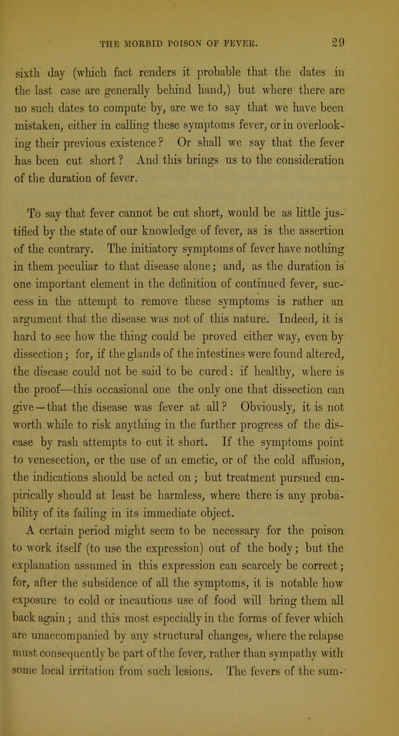 sixth day (which fact renders it probable that the dates in the last case are generally behind hand,) but where there are no such dates to compute by, are we to say that we have been mistaken, either in calling these symptoms fever, or in overlook- ing their previous existence ? Or shall we say that the fever has been cut short ? And this brings us to the consideration of the duration of fever. To say that fever cannot be cut short, would be as little jus- tified by the state of our knowledge of fever, as is the assertion of the contrary. The initiatory symptoms of fever have nothing in them peculiar to that disease alone; and, as the duration is one important element in the definition of continued fever, suc- cess in the attempt to remove these symptoms is rather an argument that the disease was not of this nature. Indeed, it is hard to see how the thing could be proved either way, even by dissection; for, if the glands of the intestines were found altered, the disease could not be said to be cured: if healthy, where is the proof—this occasional one the only one that dissection can give—that the disease was fever at all ? Obviously, it is not worth while to risk anything in the further progress of the dis- ease by rash attempts to cut it short. If the symptoms point to venesection, or the use of an emetic, or of the cold affusion, the indications should be acted on; but treatment pursued em- pirically should at least be harmless, where there is any proba- bility of its failing in its immediate object. A certain period might seem to be necessary for the poison to work itself (to use the expression) out of the body; but the explanation assumed in this expression can scarcely be correct; for, after the subsidence of all the symptoms, it is notable how exposure to cold or incautious use of food will bring them all back again; and this most especially in the forms of fever which are unaccompanied by any structural changes, where the relapse must consequently be part of the fever, rather than sympathy with some local irritation from such lesions. The fevers of the sum-