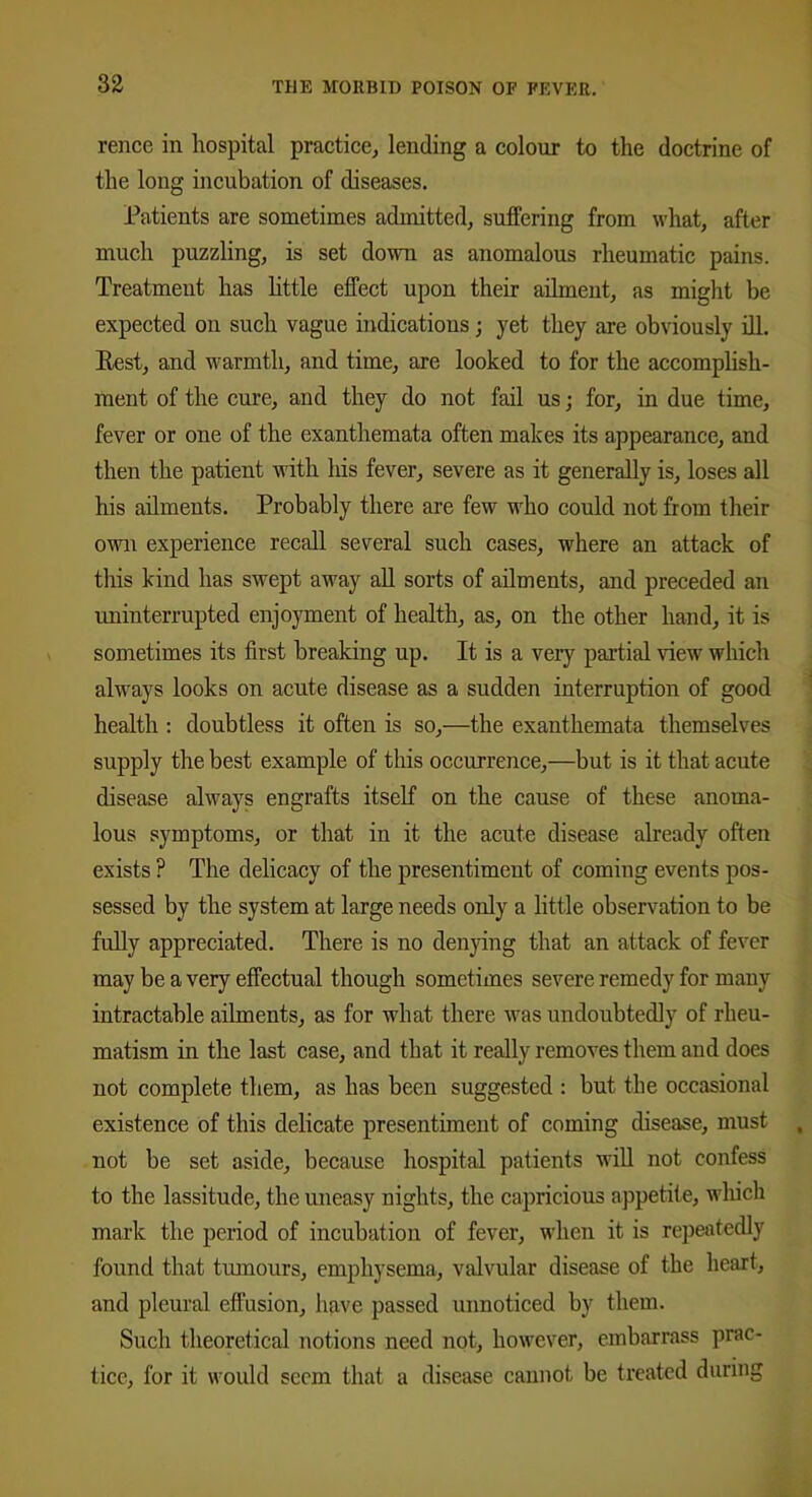 rence in hospital practice, lending a colour to the doctrine of the long incubation of diseases. Patients are sometimes admitted, suffering from what, after much puzzling, is set down as anomalous rheumatic pains. Treatment has little effect upon their ailment, as might be expected on such vague indications; yet they are obviously ill. Rest, and warmth, and time, are looked to for the accomplish- ment of the cure, and they do not fail us; for, in due time, fever or one of the exanthemata often makes its appearance, and then the patient with his fever, severe as it generally is, loses all his ailments. Probably there are few who could not from their own experience recall several such cases, where an attack of this kind has swept away all sorts of ailments, and preceded an uninterrupted enjoyment of health, as, on the other hand, it is sometimes its first breaking up. It is a very partial view which always looks on acute disease as a sudden interruption of good health : doubtless it often is so,—the exanthemata themselves supply the best example of this occurrence,—but is it that acute disease always engrafts itself on the cause of these anoma- lous symptoms, or that in it the acute disease already often exists F The delicacy of the presentiment of coming events pos- sessed by the system at large needs only a little observation to be fully appreciated. There is no denying that an attack of fever may be a very effectual though sometimes severe remedy for many intractable ailments, as for what there was undoubtedly of rheu- matism in the last case, and that it really removes them and does not complete them, as has been suggested : but the occasional existence of this delicate presentiment of coming disease, must not be set aside, because hospital patients will not confess to the lassitude, the uneasy nights, the capricious appetite, which mark the period of incubation of fever, when it is repeatedly found that tumours, emphysema, valvular disease of the heart, and pleural effusion, have passed unnoticed by them. Such theoretical notions need not, however, embarrass prac- tice, for it would seem that a disease cannot be treated during