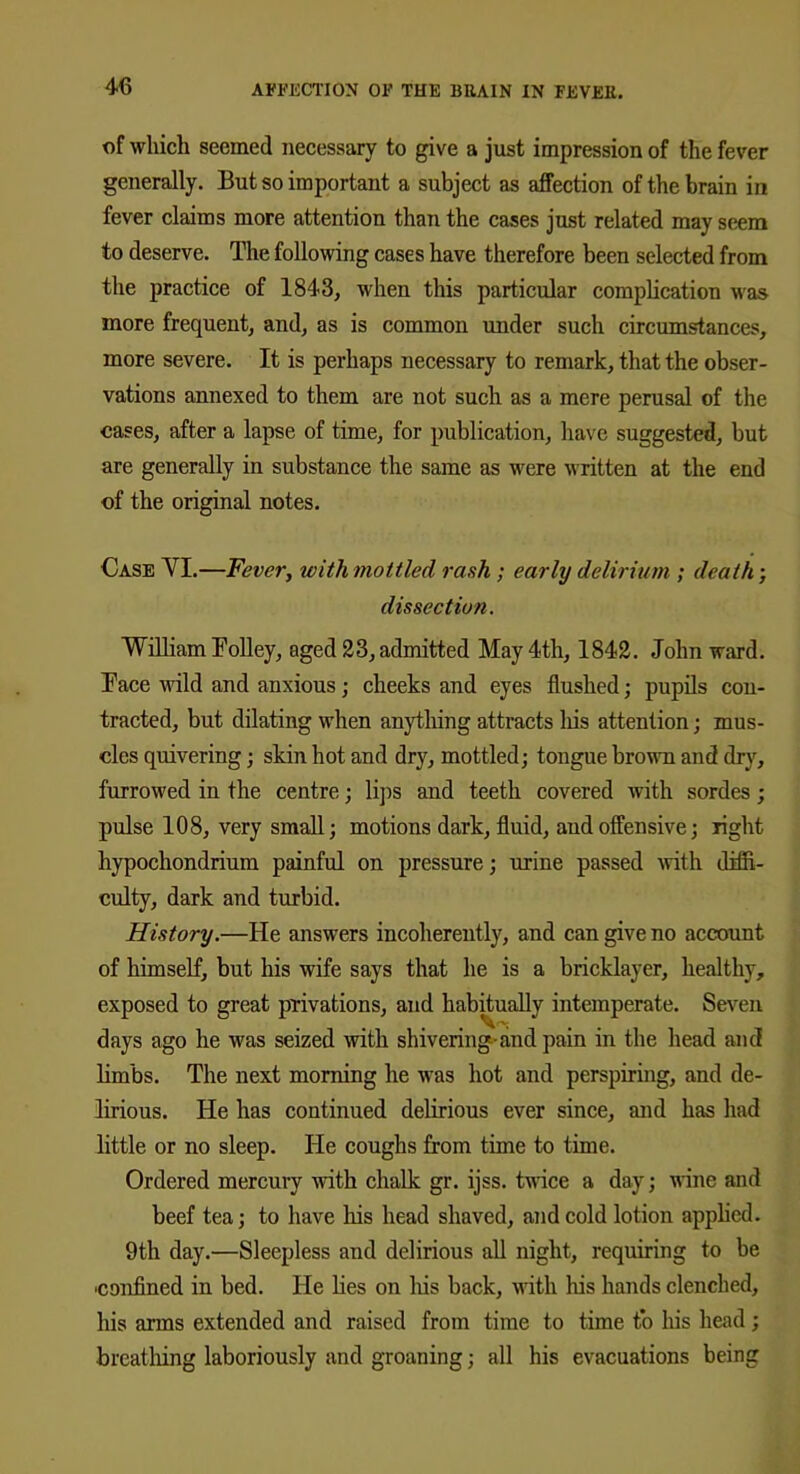 of which seemed necessary to give a just impression of the fever generally. But so important a subject as affection of the brain in fever claims more attention than the cases just related may seem to deserve. The following cases have therefore been selected from the practice of 1843, when this particular complication was more frequent, and, as is common under such circumstances, more severe. It is perhaps necessary to remark, that the obser- vations annexed to them are not such as a mere perusal of the cases, after a lapse of time, for publication, have suggested, but are generally in substance the same as were written at the end of the original notes. Case VI.—Fever, with mottled rash ; early delirium ; death; dissection. William Tolley, aged 23, admitted May 4th, 1842. John ward. Face wild and anxious; cheeks and eyes flushed; pupils con- tracted, but dilating when anything attracts his attention; mus- cles quivering; skin hot and dry, mottled; tongue brown and dry, furrowed in the centre; lips and teeth covered with sordes; pulse 108, very small; motions dark, fluid, aud offensive; right hypochondrium painful on pressure; urine passed with diffi- culty, dark and turbid. History.—He answers incoherently, and can give no account of himself, but his wife says that he is a bricklayer, healthy, exposed to great privations, and habitually intemperate. Seven days ago he was seized with shivering-and pain in the head and limbs. The next morning he was hot and perspiring, and de- lirious. He has continued delirious ever since, and has had little or no sleep. He coughs from time to time. Ordered mercury with chalk gr. ijss. twice a day; wine and beef tea; to have his head shaved, and cold lotion applied. 9th day.—Sleepless and delirious all night, requiring to be ■confined in bed. He lies on Iris back, with his hands clenched, his arms extended and raised from time to time to his head; breathing laboriously and groaning; all his evacuations being