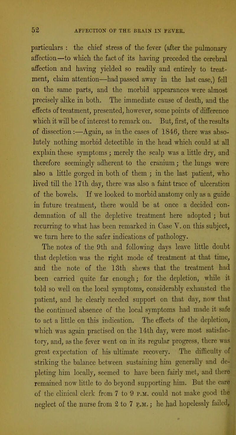 particulars : the chief stress of the fever (after the pulmonary affection—to which the fact of its having preceded the cerebral affection and having yielded so readily and entirely to treat- ment, claim attention—had passed away in the last case,) fell on the same parts, and the morhid appearances were almost precisely alike in both. The immediate cause of death, and the effects of treatment, presented, however, some points of difference which it will be of interest to remark on. But, first, of the results of dissection:—Again, as in the cases of 1846, there was abso- lutely nothing morbid detectible in the head which could at all explain these symptoms; merely the scalp was a 'little dry, and therefore seemingly adherent to the cranium; the lungs were also a little gorged in both of them ; in the last patient, who lived till the 17 th day, there was also a faint trace of ulceration of the bowels. If we looked to morbid anatomy only as a guide in future treatment, there would be at once a decided con- demnation of all the depletive treatment here adopted ; but recurring to what has been remarked in Case Y. on this subject, we turn here to the safer indications of pathology. The notes of the 9th and following days leave little doubt that depletion was the right mode of treatment at that time, and the note of the 13th shews that the treatment had been carried quite far enough; for the depletion, while it told so well on the local symptoms, considerably exhausted the patient, and he clearly needed support on that day, now that the continued absence of the local symptoms had made it safe to act a little on this indication. The effects of the depletion, which was again practised on the 14th day, were most satisfac- tory, and, as the fever went on in its regular progress, there was great expectation of his ultimate recovery. The difficulty of striking the balance between sustaining linn generally and de- pleting him locally, seemed to have been fairly met, and there remained now little to do beyond supporting him. But the care of the clinical clerk from 7 to 9 p.m. could not make good the neglect of the nurse from 2 to 7 p.m. ; he had hopelessly failed.