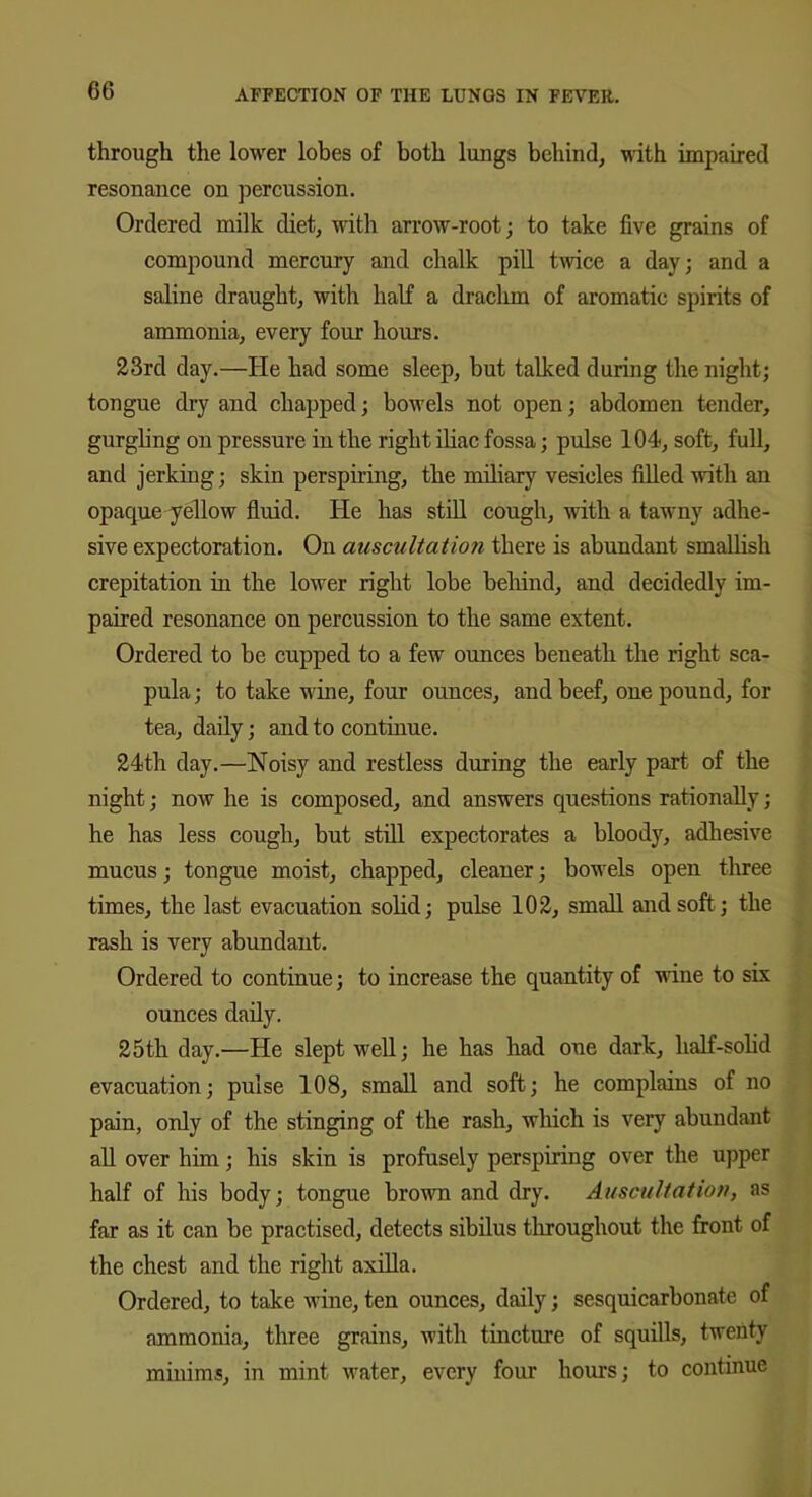 through the lower lobes of both lungs behind, with impaired resonance on percussion. Ordered milk diet, with arrow-root; to take five grains of compound mercury and chalk pill twice a day; and a saline draught, with half a drachm of aromatic spirits of ammonia, every four hours. 23rd day.—He had some sleep, but talked during the night; tongue dry and chapped; bowels not open; abdomen tender, gurgling on pressure in the right iliac fossa; pulse 104, soft, full, and jerking; skin perspiring, the miliary vesicles filled with an opaque yellow fluid. He has still cough, with a tawny adhe- sive expectoration. On auscultation there is abundant smallish crepitation in the lower right lobe behind, and decidedly im- paired resonance on percussion to the same extent. Ordered to be cupped to a few ounces beneath the right sca- pula; to take wine, four ounces, and beef, one pound, for tea, daily; and to continue. 24th day.—Noisy and restless during the early part of the night; now he is composed, and answers questions rationally; he has less cough, but still expectorates a bloody, adhesive mucus; tongue moist, chapped, cleaner; bowels open three times, the last evacuation solid; pulse 102, small and soft; the rash is very abundant. Ordered to continue; to increase the quantity of ■nine to six ounces daily. 25th day.—He slept well; he has had one dark, half-solid evacuation; pulse 108, small and soft; he complains of no pain, only of the stinging of the rash, which is very abundant all over him; his skin is profusely perspiring over the upper half of his body; tongue brown and dry. Auscultation, as far as it can be practised, detects sibilus throughout the front of the chest and the right axilla. Ordered, to take wine, ten ounces, daily; sesquicarbonate of ammonia, three grains, with tincture of squills, twenty minims, in mint water, every four hours; to continue