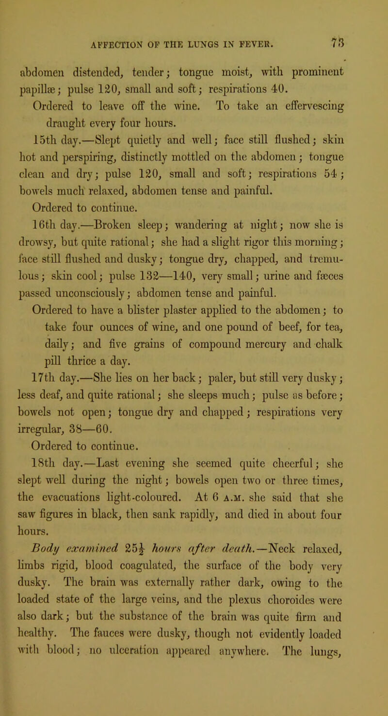 abdomen distended, tender; tongue moist, with prominent papillae; pulse 120, small and soft; respirations 40. Ordered to leave off the wine. To take an effervescing draught every four hours. 15th day.—Slept quietly and well; face still flushed; skin hot and perspiring, distinctly mottled on the abdomen; tongue clean and dry; pulse 120, small and soft; respirations 54; bowels much relaxed, abdomen tense and painful. Ordered to continue. 16th day.—Broken sleep; wandering at night; now she is drowsy, but quite rational; she had a slight rigor this morning; face still flushed and dusky; tongue dry, chapped, and tremu- lous; skin cool; pulse 132—140, very small; urine and feces passed unconsciously; abdomen tense and painful. Ordered to have a blister plaster applied to the abdomen; to take four ounces of wine, and one pound of beef, for tea, daily; and five grains of compound mercury and chalk pill thrice a day. 17th day.—She lies on her back; paler, but still very dusky; less deaf, and quite rational; she sleeps much; pulse as before; bowels not open; tongue dry and chapped; respirations very irregular, 38—60. Ordered to continue. 18th day.—Last evening she seemed quite cheerful; she slept well during the night; bowels open two or three times, the evacuations light-coloured. At 6 a.m. she said that she saw figures in black, then sank rapidly, and died in about four hours. Body examined 25j hours after death.—Neck relaxed, limbs rigid, blood coagulated, the surface of the body very dusky. The brain was externally rather dark, owing to the loaded state of the large veins, and the plexus choroides were also dark; but the substance of the brain was quite firm and healthy. The fauces were dusky, though not evidently loaded with blood; no ulceration appeared anywhere. The lungs,